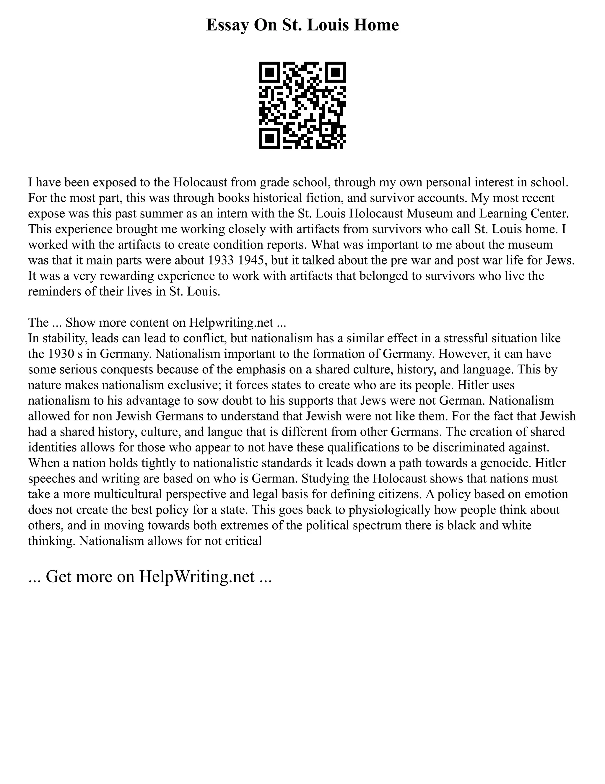 Essay On St. Louis Home
I have been exposed to the Holocaust from grade school, through my own personal interest in school.
For the most part, this was through books historical fiction, and survivor accounts. My most recent
expose was this past summer as an intern with the St. Louis Holocaust Museum and Learning Center.
This experience brought me working closely with artifacts from survivors who call St. Louis home. I
worked with the artifacts to create condition reports. What was important to me about the museum
was that it main parts were about 1933 1945, but it talked about the pre war and post war life for Jews.
It was a very rewarding experience to work with artifacts that belonged to survivors who live the
reminders of their lives in St. Louis.
The ... Show more content on Helpwriting.net ...
In stability, leads can lead to conflict, but nationalism has a similar effect in a stressful situation like
the 1930 s in Germany. Nationalism important to the formation of Germany. However, it can have
some serious conquests because of the emphasis on a shared culture, history, and language. This by
nature makes nationalism exclusive; it forces states to create who are its people. Hitler uses
nationalism to his advantage to sow doubt to his supports that Jews were not German. Nationalism
allowed for non Jewish Germans to understand that Jewish were not like them. For the fact that Jewish
had a shared history, culture, and langue that is different from other Germans. The creation of shared
identities allows for those who appear to not have these qualifications to be discriminated against.
When a nation holds tightly to nationalistic standards it leads down a path towards a genocide. Hitler
speeches and writing are based on who is German. Studying the Holocaust shows that nations must
take a more multicultural perspective and legal basis for defining citizens. A policy based on emotion
does not create the best policy for a state. This goes back to physiologically how people think about
others, and in moving towards both extremes of the political spectrum there is black and white
thinking. Nationalism allows for not critical
... Get more on HelpWriting.net ...
 