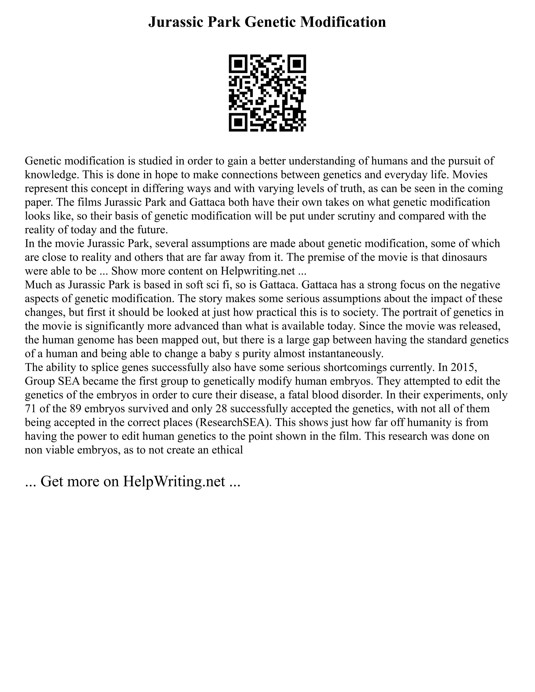 Jurassic Park Genetic Modification
Genetic modification is studied in order to gain a better understanding of humans and the pursuit of
knowledge. This is done in hope to make connections between genetics and everyday life. Movies
represent this concept in differing ways and with varying levels of truth, as can be seen in the coming
paper. The films Jurassic Park and Gattaca both have their own takes on what genetic modification
looks like, so their basis of genetic modification will be put under scrutiny and compared with the
reality of today and the future.
In the movie Jurassic Park, several assumptions are made about genetic modification, some of which
are close to reality and others that are far away from it. The premise of the movie is that dinosaurs
were able to be ... Show more content on Helpwriting.net ...
Much as Jurassic Park is based in soft sci fi, so is Gattaca. Gattaca has a strong focus on the negative
aspects of genetic modification. The story makes some serious assumptions about the impact of these
changes, but first it should be looked at just how practical this is to society. The portrait of genetics in
the movie is significantly more advanced than what is available today. Since the movie was released,
the human genome has been mapped out, but there is a large gap between having the standard genetics
of a human and being able to change a baby s purity almost instantaneously.
The ability to splice genes successfully also have some serious shortcomings currently. In 2015,
Group SEA became the first group to genetically modify human embryos. They attempted to edit the
genetics of the embryos in order to cure their disease, a fatal blood disorder. In their experiments, only
71 of the 89 embryos survived and only 28 successfully accepted the genetics, with not all of them
being accepted in the correct places (ResearchSEA). This shows just how far off humanity is from
having the power to edit human genetics to the point shown in the film. This research was done on
non viable embryos, as to not create an ethical
... Get more on HelpWriting.net ...
 
