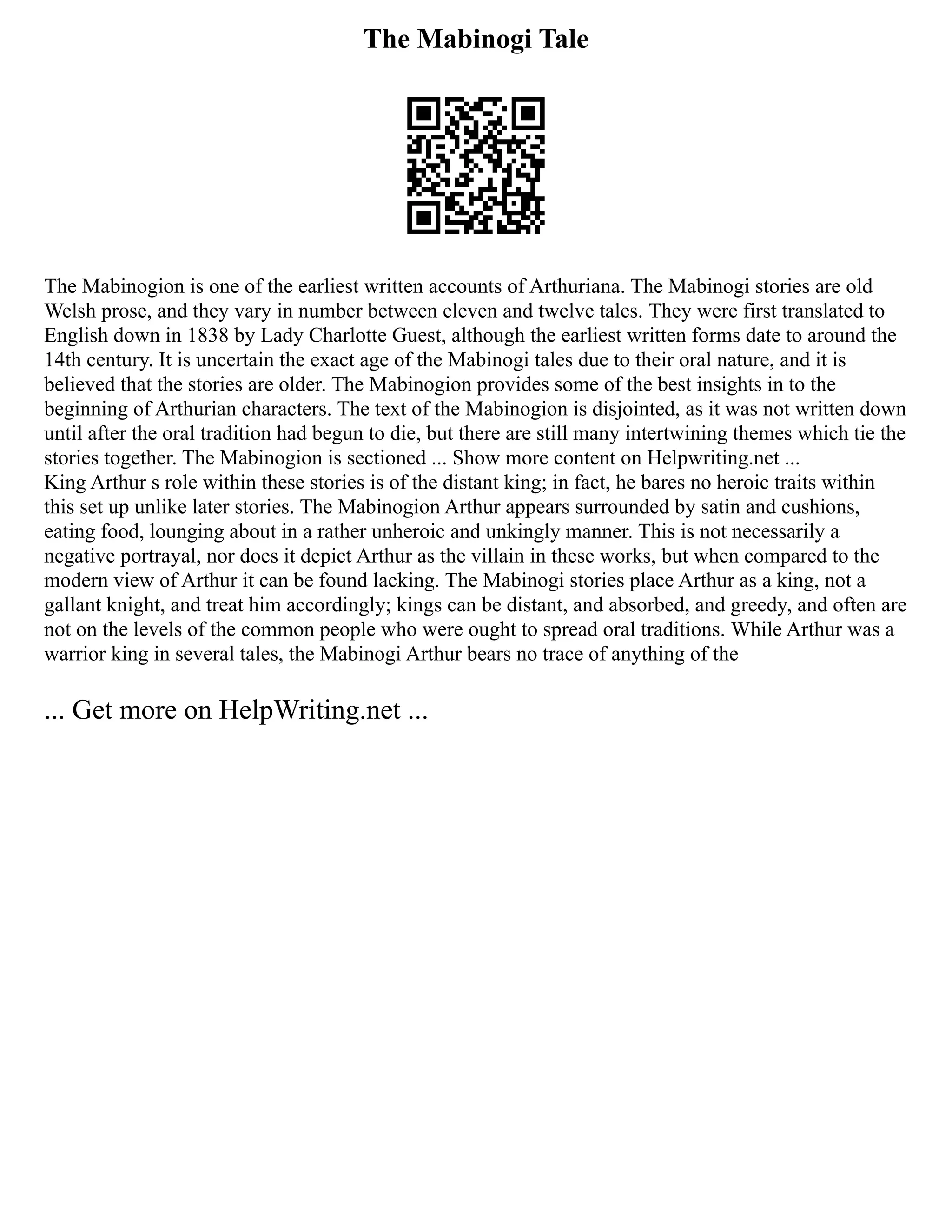 The Mabinogi Tale
The Mabinogion is one of the earliest written accounts of Arthuriana. The Mabinogi stories are old
Welsh prose, and they vary in number between eleven and twelve tales. They were first translated to
English down in 1838 by Lady Charlotte Guest, although the earliest written forms date to around the
14th century. It is uncertain the exact age of the Mabinogi tales due to their oral nature, and it is
believed that the stories are older. The Mabinogion provides some of the best insights in to the
beginning of Arthurian characters. The text of the Mabinogion is disjointed, as it was not written down
until after the oral tradition had begun to die, but there are still many intertwining themes which tie the
stories together. The Mabinogion is sectioned ... Show more content on Helpwriting.net ...
King Arthur s role within these stories is of the distant king; in fact, he bares no heroic traits within
this set up unlike later stories. The Mabinogion Arthur appears surrounded by satin and cushions,
eating food, lounging about in a rather unheroic and unkingly manner. This is not necessarily a
negative portrayal, nor does it depict Arthur as the villain in these works, but when compared to the
modern view of Arthur it can be found lacking. The Mabinogi stories place Arthur as a king, not a
gallant knight, and treat him accordingly; kings can be distant, and absorbed, and greedy, and often are
not on the levels of the common people who were ought to spread oral traditions. While Arthur was a
warrior king in several tales, the Mabinogi Arthur bears no trace of anything of the
... Get more on HelpWriting.net ...
 