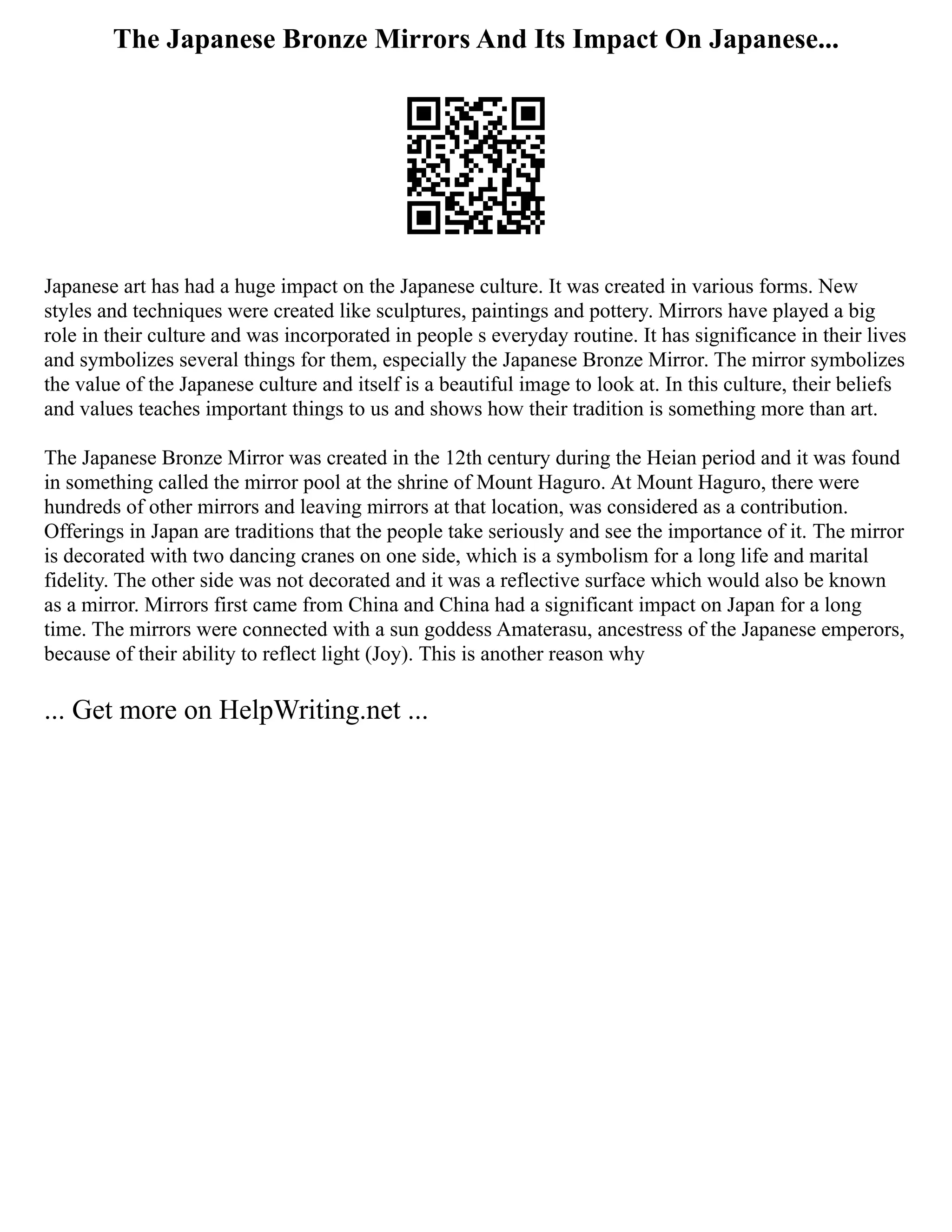 The Japanese Bronze Mirrors And Its Impact On Japanese...
Japanese art has had a huge impact on the Japanese culture. It was created in various forms. New
styles and techniques were created like sculptures, paintings and pottery. Mirrors have played a big
role in their culture and was incorporated in people s everyday routine. It has significance in their lives
and symbolizes several things for them, especially the Japanese Bronze Mirror. The mirror symbolizes
the value of the Japanese culture and itself is a beautiful image to look at. In this culture, their beliefs
and values teaches important things to us and shows how their tradition is something more than art.
The Japanese Bronze Mirror was created in the 12th century during the Heian period and it was found
in something called the mirror pool at the shrine of Mount Haguro. At Mount Haguro, there were
hundreds of other mirrors and leaving mirrors at that location, was considered as a contribution.
Offerings in Japan are traditions that the people take seriously and see the importance of it. The mirror
is decorated with two dancing cranes on one side, which is a symbolism for a long life and marital
fidelity. The other side was not decorated and it was a reflective surface which would also be known
as a mirror. Mirrors first came from China and China had a significant impact on Japan for a long
time. The mirrors were connected with a sun goddess Amaterasu, ancestress of the Japanese emperors,
because of their ability to reflect light (Joy). This is another reason why
... Get more on HelpWriting.net ...
 