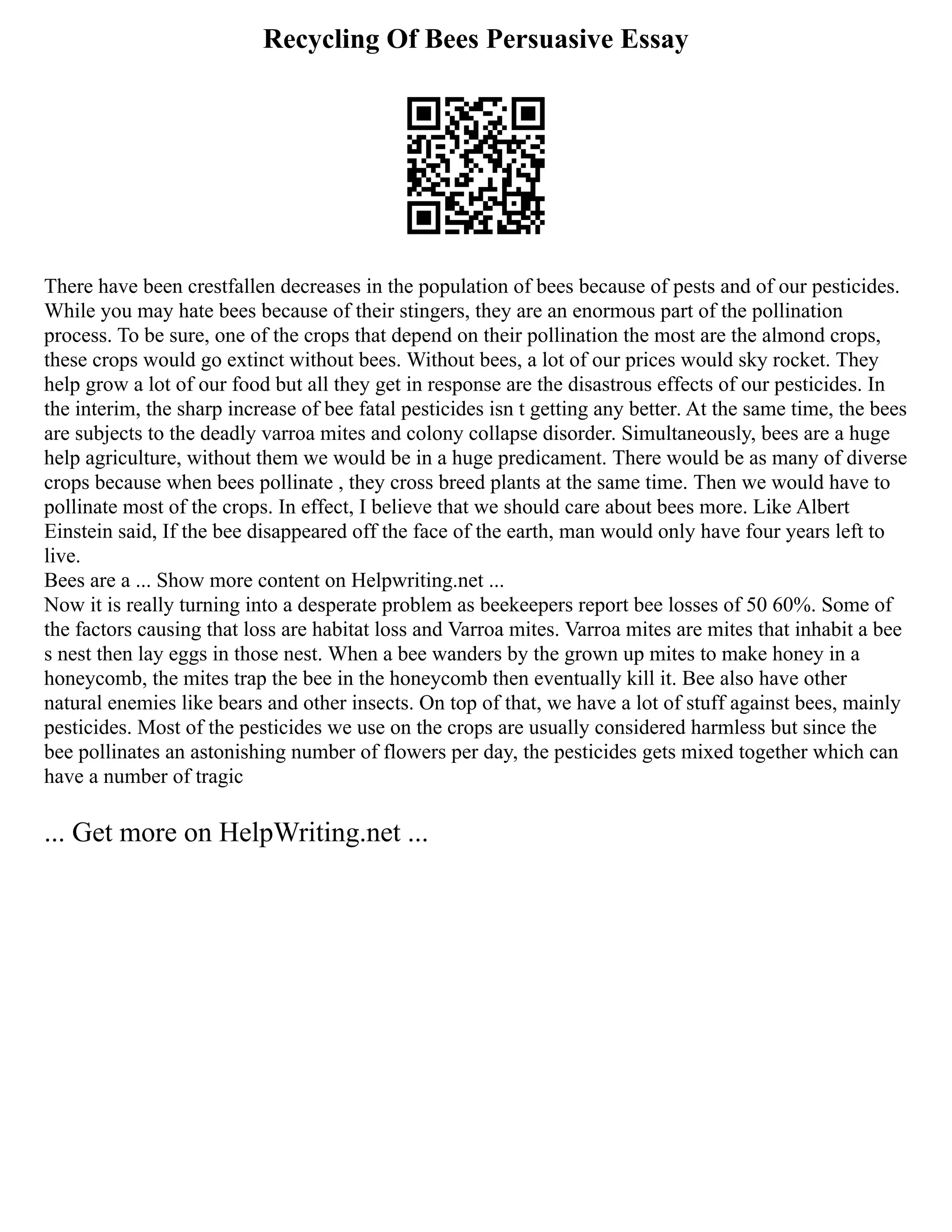 Recycling Of Bees Persuasive Essay
There have been crestfallen decreases in the population of bees because of pests and of our pesticides.
While you may hate bees because of their stingers, they are an enormous part of the pollination
process. To be sure, one of the crops that depend on their pollination the most are the almond crops,
these crops would go extinct without bees. Without bees, a lot of our prices would sky rocket. They
help grow a lot of our food but all they get in response are the disastrous effects of our pesticides. In
the interim, the sharp increase of bee fatal pesticides isn t getting any better. At the same time, the bees
are subjects to the deadly varroa mites and colony collapse disorder. Simultaneously, bees are a huge
help agriculture, without them we would be in a huge predicament. There would be as many of diverse
crops because when bees pollinate , they cross breed plants at the same time. Then we would have to
pollinate most of the crops. In effect, I believe that we should care about bees more. Like Albert
Einstein said, If the bee disappeared off the face of the earth, man would only have four years left to
live.
Bees are a ... Show more content on Helpwriting.net ...
Now it is really turning into a desperate problem as beekeepers report bee losses of 50 60%. Some of
the factors causing that loss are habitat loss and Varroa mites. Varroa mites are mites that inhabit a bee
s nest then lay eggs in those nest. When a bee wanders by the grown up mites to make honey in a
honeycomb, the mites trap the bee in the honeycomb then eventually kill it. Bee also have other
natural enemies like bears and other insects. On top of that, we have a lot of stuff against bees, mainly
pesticides. Most of the pesticides we use on the crops are usually considered harmless but since the
bee pollinates an astonishing number of flowers per day, the pesticides gets mixed together which can
have a number of tragic
... Get more on HelpWriting.net ...
 