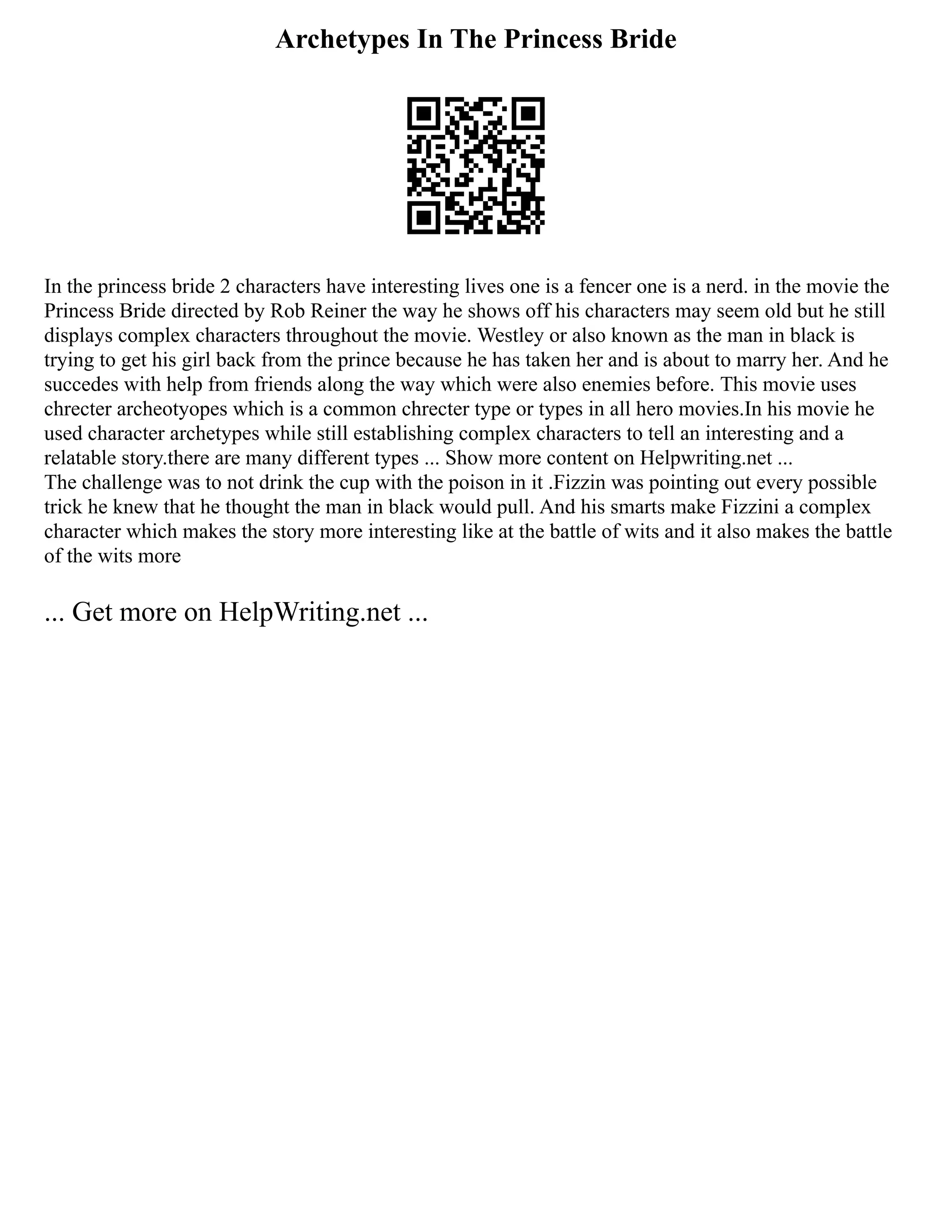 Archetypes In The Princess Bride
In the princess bride 2 characters have interesting lives one is a fencer one is a nerd. in the movie the
Princess Bride directed by Rob Reiner the way he shows off his characters may seem old but he still
displays complex characters throughout the movie. Westley or also known as the man in black is
trying to get his girl back from the prince because he has taken her and is about to marry her. And he
succedes with help from friends along the way which were also enemies before. This movie uses
chrecter archeotyopes which is a common chrecter type or types in all hero movies.In his movie he
used character archetypes while still establishing complex characters to tell an interesting and a
relatable story.there are many different types ... Show more content on Helpwriting.net ...
The challenge was to not drink the cup with the poison in it .Fizzin was pointing out every possible
trick he knew that he thought the man in black would pull. And his smarts make Fizzini a complex
character which makes the story more interesting like at the battle of wits and it also makes the battle
of the wits more
... Get more on HelpWriting.net ...
 