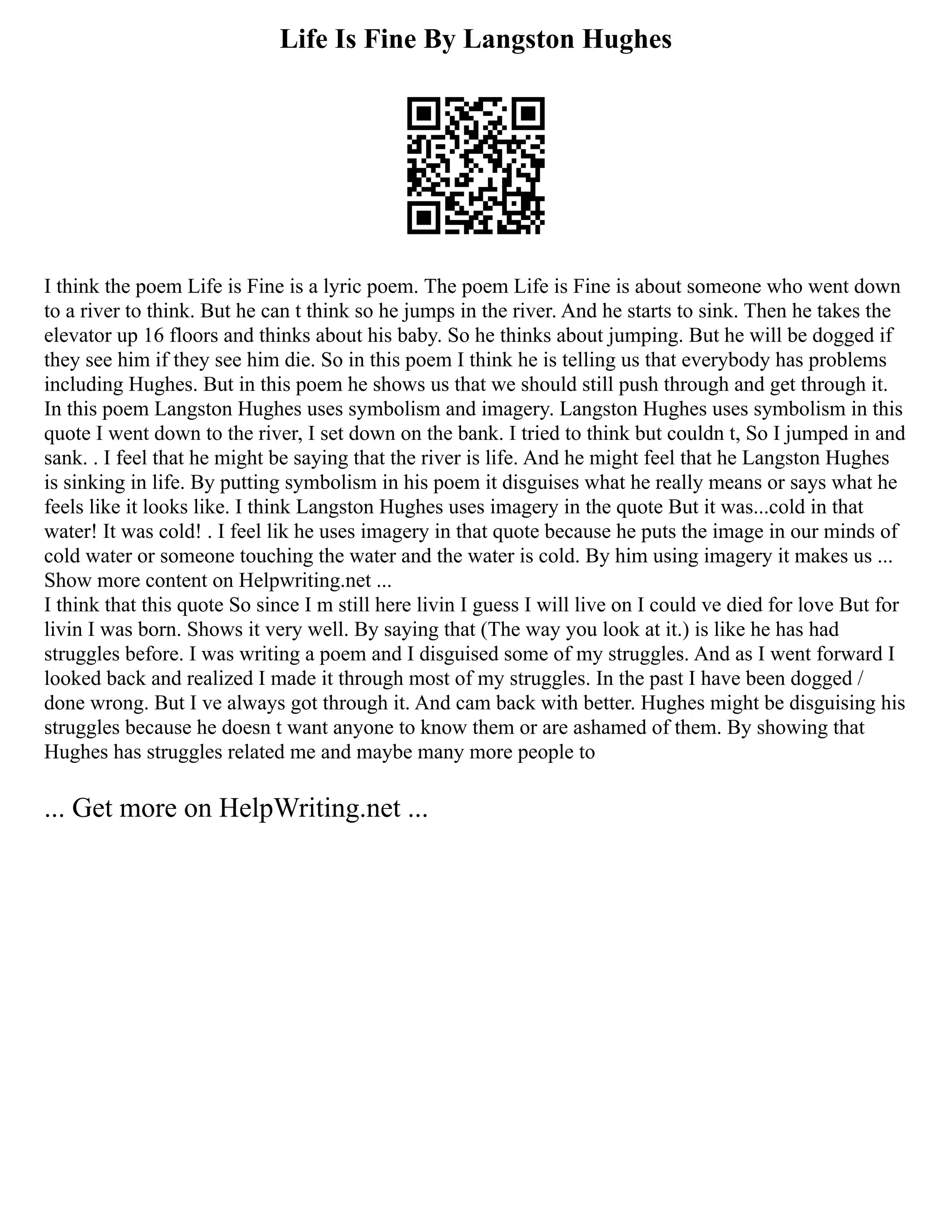 Life Is Fine By Langston Hughes
I think the poem Life is Fine is a lyric poem. The poem Life is Fine is about someone who went down
to a river to think. But he can t think so he jumps in the river. And he starts to sink. Then he takes the
elevator up 16 floors and thinks about his baby. So he thinks about jumping. But he will be dogged if
they see him if they see him die. So in this poem I think he is telling us that everybody has problems
including Hughes. But in this poem he shows us that we should still push through and get through it.
In this poem Langston Hughes uses symbolism and imagery. Langston Hughes uses symbolism in this
quote I went down to the river, I set down on the bank. I tried to think but couldn t, So I jumped in and
sank. . I feel that he might be saying that the river is life. And he might feel that he Langston Hughes
is sinking in life. By putting symbolism in his poem it disguises what he really means or says what he
feels like it looks like. I think Langston Hughes uses imagery in the quote But it was...cold in that
water! It was cold! . I feel lik he uses imagery in that quote because he puts the image in our minds of
cold water or someone touching the water and the water is cold. By him using imagery it makes us ...
Show more content on Helpwriting.net ...
I think that this quote So since I m still here livin I guess I will live on I could ve died for love But for
livin I was born. Shows it very well. By saying that (The way you look at it.) is like he has had
struggles before. I was writing a poem and I disguised some of my struggles. And as I went forward I
looked back and realized I made it through most of my struggles. In the past I have been dogged /
done wrong. But I ve always got through it. And cam back with better. Hughes might be disguising his
struggles because he doesn t want anyone to know them or are ashamed of them. By showing that
Hughes has struggles related me and maybe many more people to
... Get more on HelpWriting.net ...
 