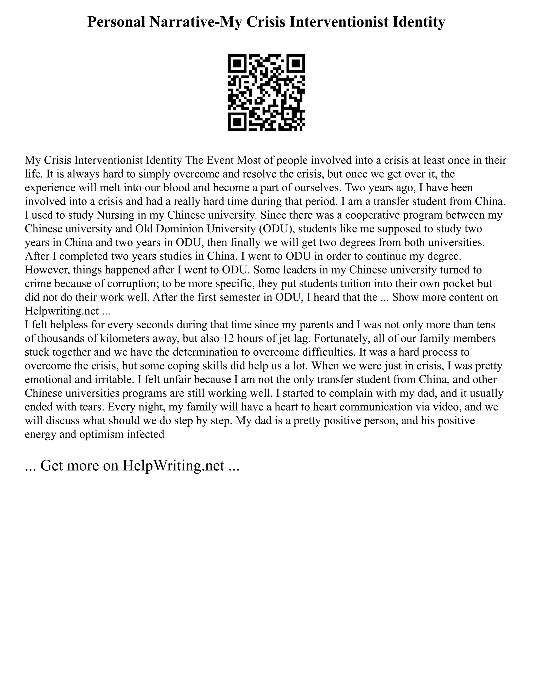 Personal Narrative-My Crisis Interventionist Identity
My Crisis Interventionist Identity The Event Most of people involved into a crisis at least once in their
life. It is always hard to simply overcome and resolve the crisis, but once we get over it, the
experience will melt into our blood and become a part of ourselves. Two years ago, I have been
involved into a crisis and had a really hard time during that period. I am a transfer student from China.
I used to study Nursing in my Chinese university. Since there was a cooperative program between my
Chinese university and Old Dominion University (ODU), students like me supposed to study two
years in China and two years in ODU, then finally we will get two degrees from both universities.
After I completed two years studies in China, I went to ODU in order to continue my degree.
However, things happened after I went to ODU. Some leaders in my Chinese university turned to
crime because of corruption; to be more specific, they put students tuition into their own pocket but
did not do their work well. After the first semester in ODU, I heard that the ... Show more content on
Helpwriting.net ...
I felt helpless for every seconds during that time since my parents and I was not only more than tens
of thousands of kilometers away, but also 12 hours of jet lag. Fortunately, all of our family members
stuck together and we have the determination to overcome difficulties. It was a hard process to
overcome the crisis, but some coping skills did help us a lot. When we were just in crisis, I was pretty
emotional and irritable. I felt unfair because I am not the only transfer student from China, and other
Chinese universities programs are still working well. I started to complain with my dad, and it usually
ended with tears. Every night, my family will have a heart to heart communication via video, and we
will discuss what should we do step by step. My dad is a pretty positive person, and his positive
energy and optimism infected
... Get more on HelpWriting.net ...
 