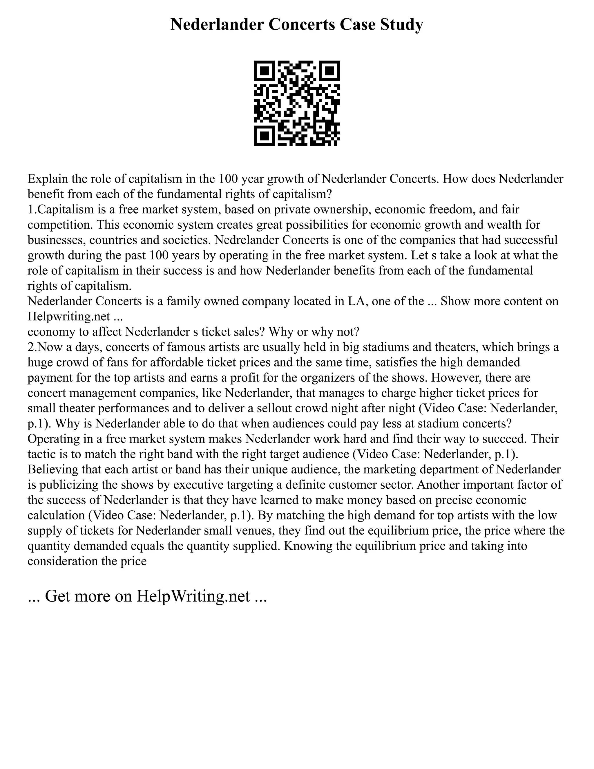 Nederlander Concerts Case Study
Explain the role of capitalism in the 100 year growth of Nederlander Concerts. How does Nederlander
benefit from each of the fundamental rights of capitalism?
1.Capitalism is a free market system, based on private ownership, economic freedom, and fair
competition. This economic system creates great possibilities for economic growth and wealth for
businesses, countries and societies. Nedrelander Concerts is one of the companies that had successful
growth during the past 100 years by operating in the free market system. Let s take a look at what the
role of capitalism in their success is and how Nederlander benefits from each of the fundamental
rights of capitalism.
Nederlander Concerts is a family owned company located in LA, one of the ... Show more content on
Helpwriting.net ...
economy to affect Nederlander s ticket sales? Why or why not?
2.Now a days, concerts of famous artists are usually held in big stadiums and theaters, which brings a
huge crowd of fans for affordable ticket prices and the same time, satisfies the high demanded
payment for the top artists and earns a profit for the organizers of the shows. However, there are
concert management companies, like Nederlander, that manages to charge higher ticket prices for
small theater performances and to deliver a sellout crowd night after night (Video Case: Nederlander,
p.1). Why is Nederlander able to do that when audiences could pay less at stadium concerts?
Operating in a free market system makes Nederlander work hard and find their way to succeed. Their
tactic is to match the right band with the right target audience (Video Case: Nederlander, p.1).
Believing that each artist or band has their unique audience, the marketing department of Nederlander
is publicizing the shows by executive targeting a definite customer sector. Another important factor of
the success of Nederlander is that they have learned to make money based on precise economic
calculation (Video Case: Nederlander, p.1). By matching the high demand for top artists with the low
supply of tickets for Nederlander small venues, they find out the equilibrium price, the price where the
quantity demanded equals the quantity supplied. Knowing the equilibrium price and taking into
consideration the price
... Get more on HelpWriting.net ...
 