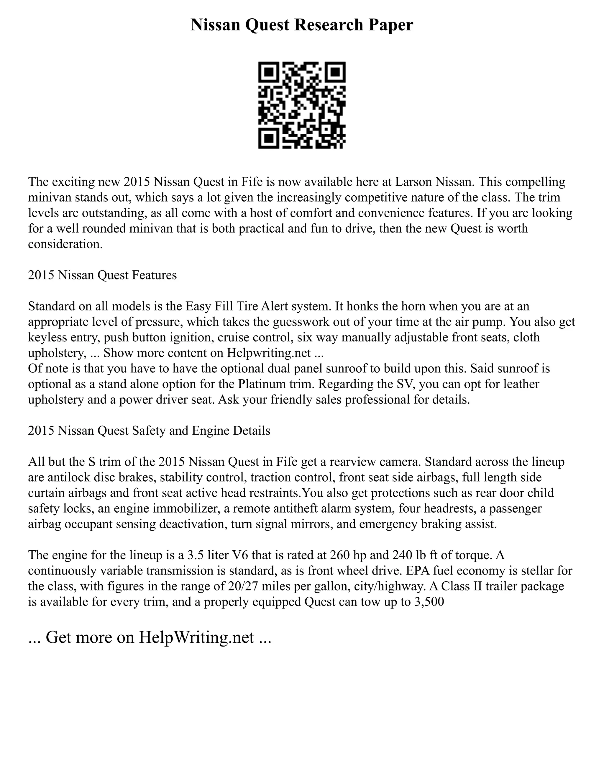 Nissan Quest Research Paper
The exciting new 2015 Nissan Quest in Fife is now available here at Larson Nissan. This compelling
minivan stands out, which says a lot given the increasingly competitive nature of the class. The trim
levels are outstanding, as all come with a host of comfort and convenience features. If you are looking
for a well rounded minivan that is both practical and fun to drive, then the new Quest is worth
consideration.
2015 Nissan Quest Features
Standard on all models is the Easy Fill Tire Alert system. It honks the horn when you are at an
appropriate level of pressure, which takes the guesswork out of your time at the air pump. You also get
keyless entry, push button ignition, cruise control, six way manually adjustable front seats, cloth
upholstery, ... Show more content on Helpwriting.net ...
Of note is that you have to have the optional dual panel sunroof to build upon this. Said sunroof is
optional as a stand alone option for the Platinum trim. Regarding the SV, you can opt for leather
upholstery and a power driver seat. Ask your friendly sales professional for details.
2015 Nissan Quest Safety and Engine Details
All but the S trim of the 2015 Nissan Quest in Fife get a rearview camera. Standard across the lineup
are antilock disc brakes, stability control, traction control, front seat side airbags, full length side
curtain airbags and front seat active head restraints.You also get protections such as rear door child
safety locks, an engine immobilizer, a remote antitheft alarm system, four headrests, a passenger
airbag occupant sensing deactivation, turn signal mirrors, and emergency braking assist.
The engine for the lineup is a 3.5 liter V6 that is rated at 260 hp and 240 lb ft of torque. A
continuously variable transmission is standard, as is front wheel drive. EPA fuel economy is stellar for
the class, with figures in the range of 20/27 miles per gallon, city/highway. A Class II trailer package
is available for every trim, and a properly equipped Quest can tow up to 3,500
... Get more on HelpWriting.net ...
 