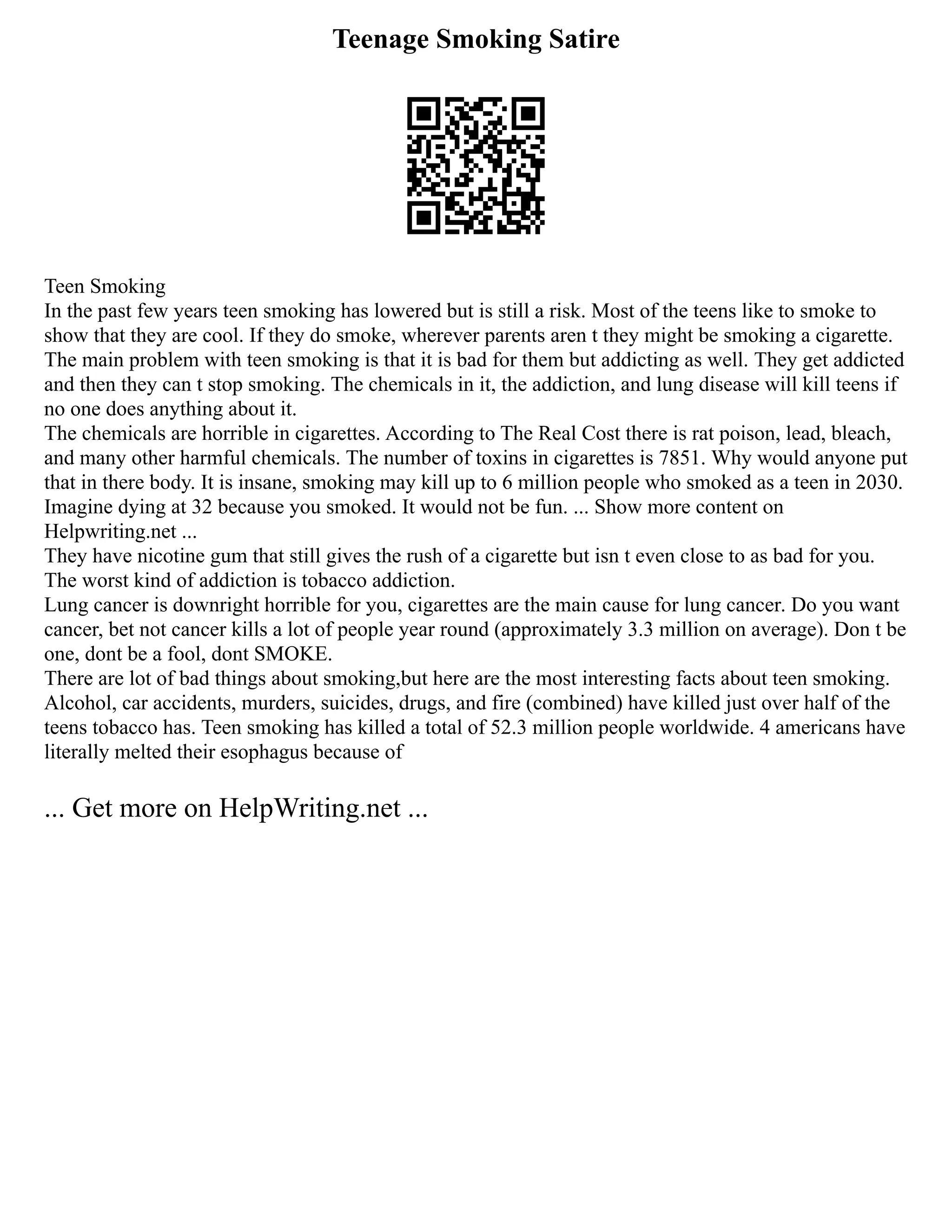 Teenage Smoking Satire
Teen Smoking
In the past few years teen smoking has lowered but is still a risk. Most of the teens like to smoke to
show that they are cool. If they do smoke, wherever parents aren t they might be smoking a cigarette.
The main problem with teen smoking is that it is bad for them but addicting as well. They get addicted
and then they can t stop smoking. The chemicals in it, the addiction, and lung disease will kill teens if
no one does anything about it.
The chemicals are horrible in cigarettes. According to The Real Cost there is rat poison, lead, bleach,
and many other harmful chemicals. The number of toxins in cigarettes is 7851. Why would anyone put
that in there body. It is insane, smoking may kill up to 6 million people who smoked as a teen in 2030.
Imagine dying at 32 because you smoked. It would not be fun. ... Show more content on
Helpwriting.net ...
They have nicotine gum that still gives the rush of a cigarette but isn t even close to as bad for you.
The worst kind of addiction is tobacco addiction.
Lung cancer is downright horrible for you, cigarettes are the main cause for lung cancer. Do you want
cancer, bet not cancer kills a lot of people year round (approximately 3.3 million on average). Don t be
one, dont be a fool, dont SMOKE.
There are lot of bad things about smoking,but here are the most interesting facts about teen smoking.
Alcohol, car accidents, murders, suicides, drugs, and fire (combined) have killed just over half of the
teens tobacco has. Teen smoking has killed a total of 52.3 million people worldwide. 4 americans have
literally melted their esophagus because of
... Get more on HelpWriting.net ...
 