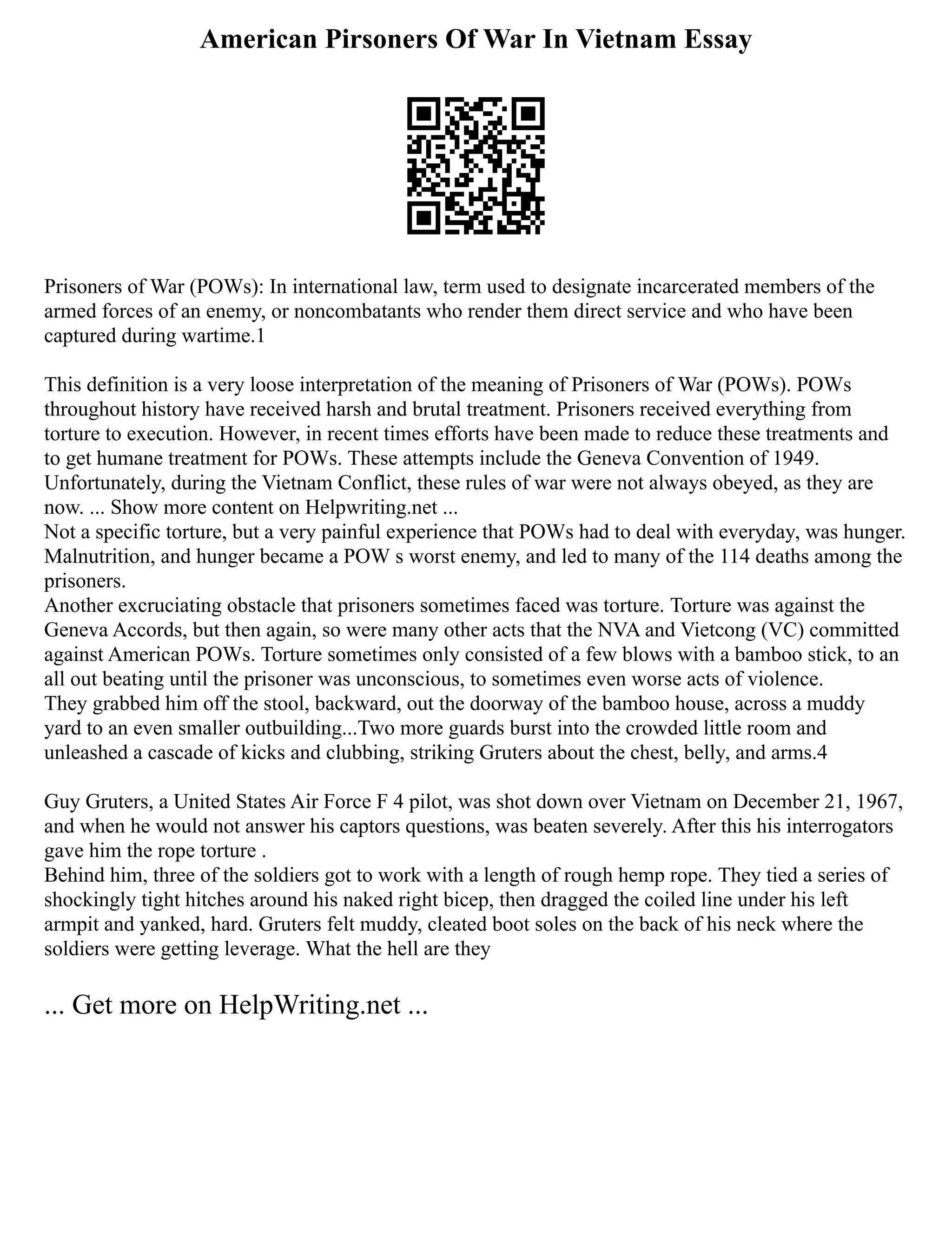 American Pirsoners Of War In Vietnam Essay
Prisoners of War (POWs): In international law, term used to designate incarcerated members of the
armed forces of an enemy, or noncombatants who render them direct service and who have been
captured during wartime.1
This definition is a very loose interpretation of the meaning of Prisoners of War (POWs). POWs
throughout history have received harsh and brutal treatment. Prisoners received everything from
torture to execution. However, in recent times efforts have been made to reduce these treatments and
to get humane treatment for POWs. These attempts include the Geneva Convention of 1949.
Unfortunately, during the Vietnam Conflict, these rules of war were not always obeyed, as they are
now. ... Show more content on Helpwriting.net ...
Not a specific torture, but a very painful experience that POWs had to deal with everyday, was hunger.
Malnutrition, and hunger became a POW s worst enemy, and led to many of the 114 deaths among the
prisoners.
Another excruciating obstacle that prisoners sometimes faced was torture. Torture was against the
Geneva Accords, but then again, so were many other acts that the NVA and Vietcong (VC) committed
against American POWs. Torture sometimes only consisted of a few blows with a bamboo stick, to an
all out beating until the prisoner was unconscious, to sometimes even worse acts of violence.
They grabbed him off the stool, backward, out the doorway of the bamboo house, across a muddy
yard to an even smaller outbuilding...Two more guards burst into the crowded little room and
unleashed a cascade of kicks and clubbing, striking Gruters about the chest, belly, and arms.4
Guy Gruters, a United States Air Force F 4 pilot, was shot down over Vietnam on December 21, 1967,
and when he would not answer his captors questions, was beaten severely. After this his interrogators
gave him the rope torture .
Behind him, three of the soldiers got to work with a length of rough hemp rope. They tied a series of
shockingly tight hitches around his naked right bicep, then dragged the coiled line under his left
armpit and yanked, hard. Gruters felt muddy, cleated boot soles on the back of his neck where the
soldiers were getting leverage. What the hell are they
... Get more on HelpWriting.net ...
 