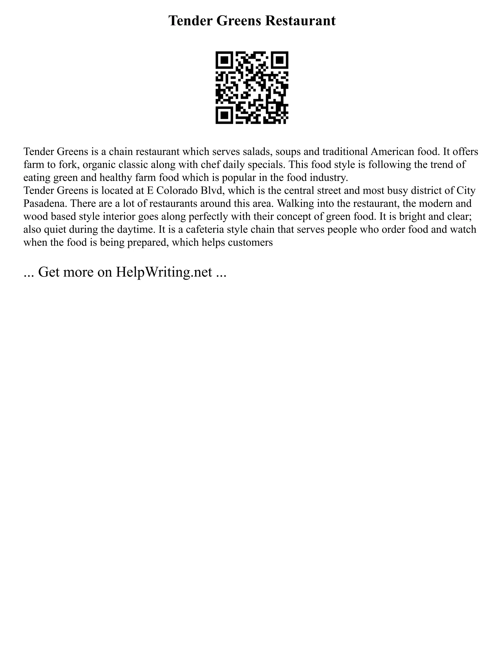 Tender Greens Restaurant
Tender Greens is a chain restaurant which serves salads, soups and traditional American food. It offers
farm to fork, organic classic along with chef daily specials. This food style is following the trend of
eating green and healthy farm food which is popular in the food industry.
Tender Greens is located at E Colorado Blvd, which is the central street and most busy district of City
Pasadena. There are a lot of restaurants around this area. Walking into the restaurant, the modern and
wood based style interior goes along perfectly with their concept of green food. It is bright and clear;
also quiet during the daytime. It is a cafeteria style chain that serves people who order food and watch
when the food is being prepared, which helps customers
... Get more on HelpWriting.net ...
 