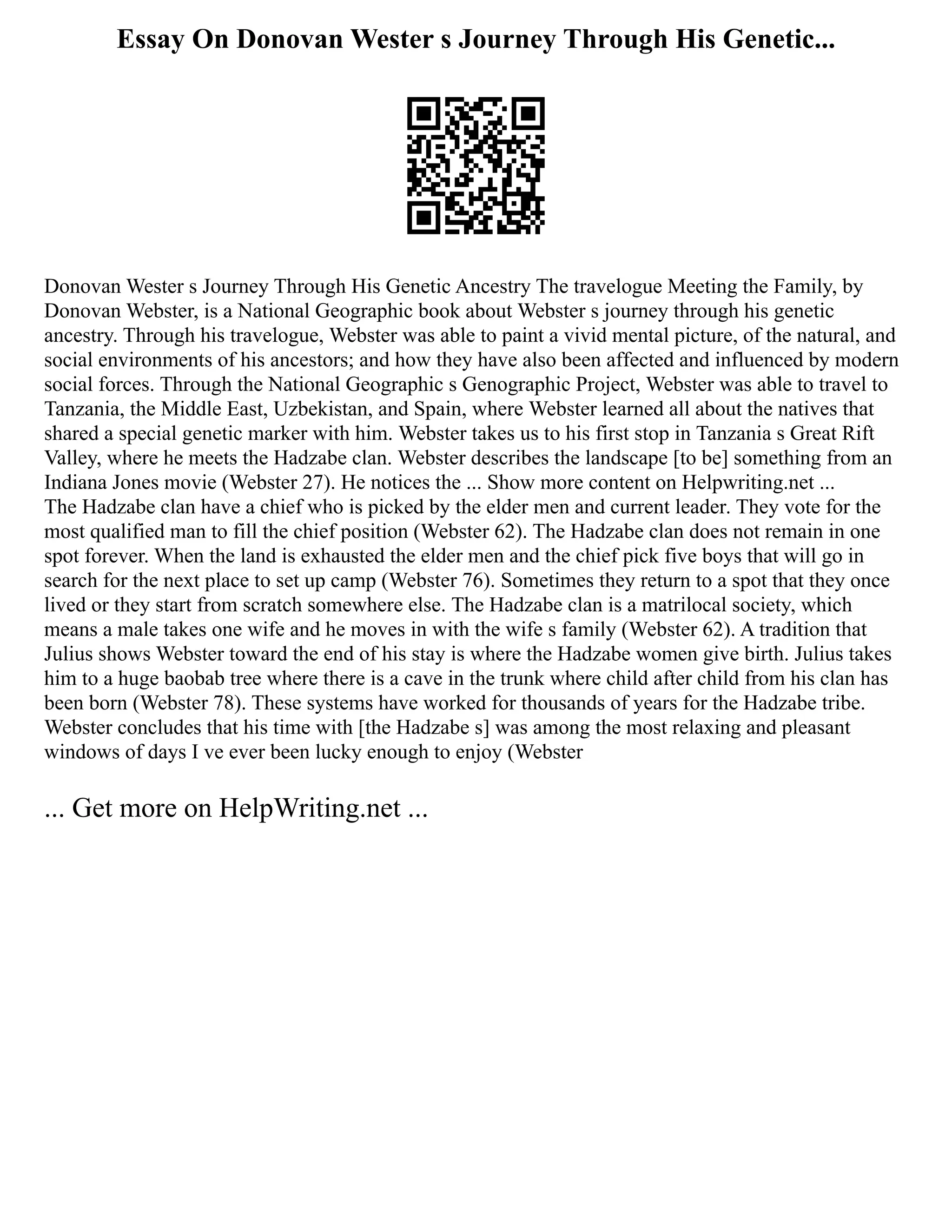 Essay On Donovan Wester s Journey Through His Genetic...
Donovan Wester s Journey Through His Genetic Ancestry The travelogue Meeting the Family, by
Donovan Webster, is a National Geographic book about Webster s journey through his genetic
ancestry. Through his travelogue, Webster was able to paint a vivid mental picture, of the natural, and
social environments of his ancestors; and how they have also been affected and influenced by modern
social forces. Through the National Geographic s Genographic Project, Webster was able to travel to
Tanzania, the Middle East, Uzbekistan, and Spain, where Webster learned all about the natives that
shared a special genetic marker with him. Webster takes us to his first stop in Tanzania s Great Rift
Valley, where he meets the Hadzabe clan. Webster describes the landscape [to be] something from an
Indiana Jones movie (Webster 27). He notices the ... Show more content on Helpwriting.net ...
The Hadzabe clan have a chief who is picked by the elder men and current leader. They vote for the
most qualified man to fill the chief position (Webster 62). The Hadzabe clan does not remain in one
spot forever. When the land is exhausted the elder men and the chief pick five boys that will go in
search for the next place to set up camp (Webster 76). Sometimes they return to a spot that they once
lived or they start from scratch somewhere else. The Hadzabe clan is a matrilocal society, which
means a male takes one wife and he moves in with the wife s family (Webster 62). A tradition that
Julius shows Webster toward the end of his stay is where the Hadzabe women give birth. Julius takes
him to a huge baobab tree where there is a cave in the trunk where child after child from his clan has
been born (Webster 78). These systems have worked for thousands of years for the Hadzabe tribe.
Webster concludes that his time with [the Hadzabe s] was among the most relaxing and pleasant
windows of days I ve ever been lucky enough to enjoy (Webster
... Get more on HelpWriting.net ...
 
