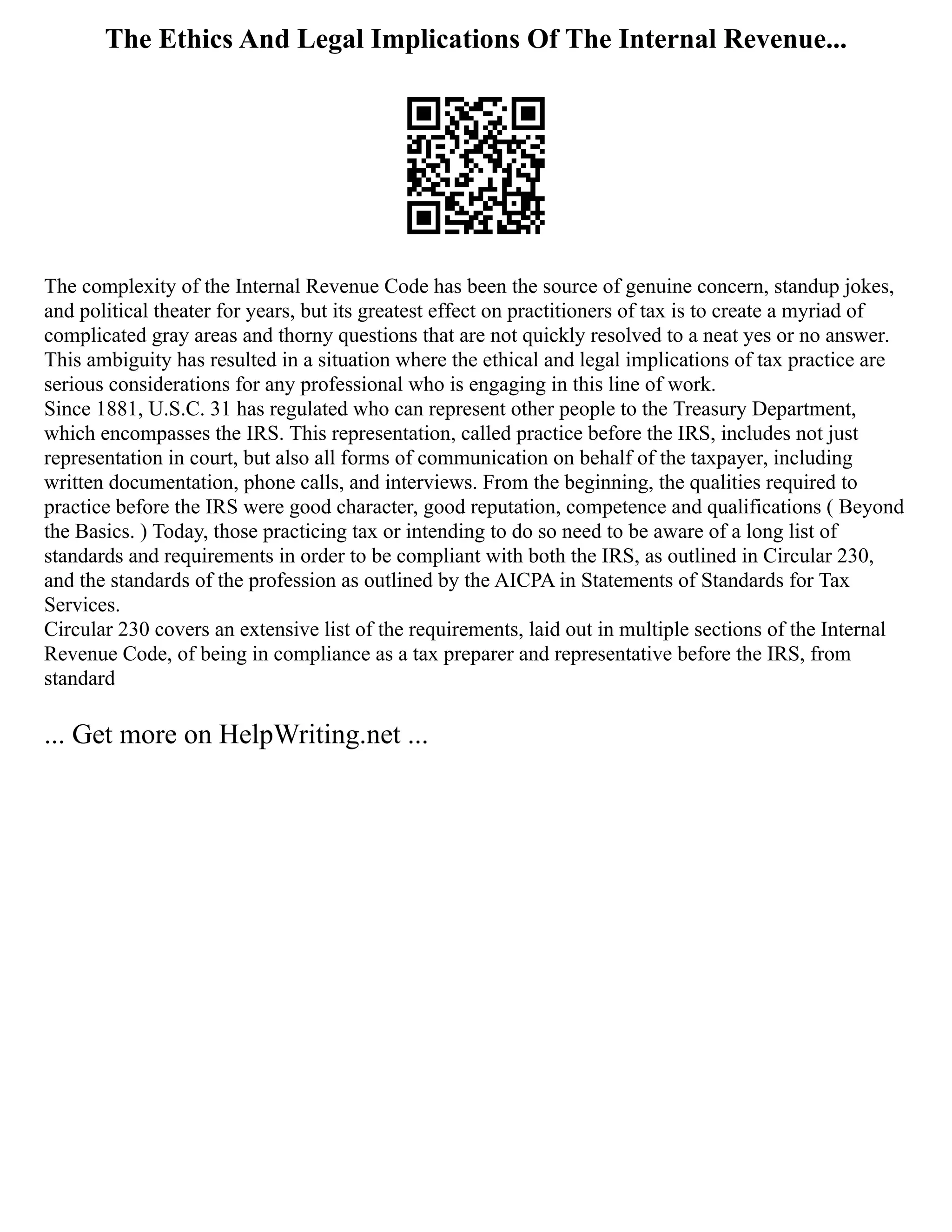 The Ethics And Legal Implications Of The Internal Revenue...
The complexity of the Internal Revenue Code has been the source of genuine concern, standup jokes,
and political theater for years, but its greatest effect on practitioners of tax is to create a myriad of
complicated gray areas and thorny questions that are not quickly resolved to a neat yes or no answer.
This ambiguity has resulted in a situation where the ethical and legal implications of tax practice are
serious considerations for any professional who is engaging in this line of work.
Since 1881, U.S.C. 31 has regulated who can represent other people to the Treasury Department,
which encompasses the IRS. This representation, called practice before the IRS, includes not just
representation in court, but also all forms of communication on behalf of the taxpayer, including
written documentation, phone calls, and interviews. From the beginning, the qualities required to
practice before the IRS were good character, good reputation, competence and qualifications ( Beyond
the Basics. ) Today, those practicing tax or intending to do so need to be aware of a long list of
standards and requirements in order to be compliant with both the IRS, as outlined in Circular 230,
and the standards of the profession as outlined by the AICPA in Statements of Standards for Tax
Services.
Circular 230 covers an extensive list of the requirements, laid out in multiple sections of the Internal
Revenue Code, of being in compliance as a tax preparer and representative before the IRS, from
standard
... Get more on HelpWriting.net ...
 