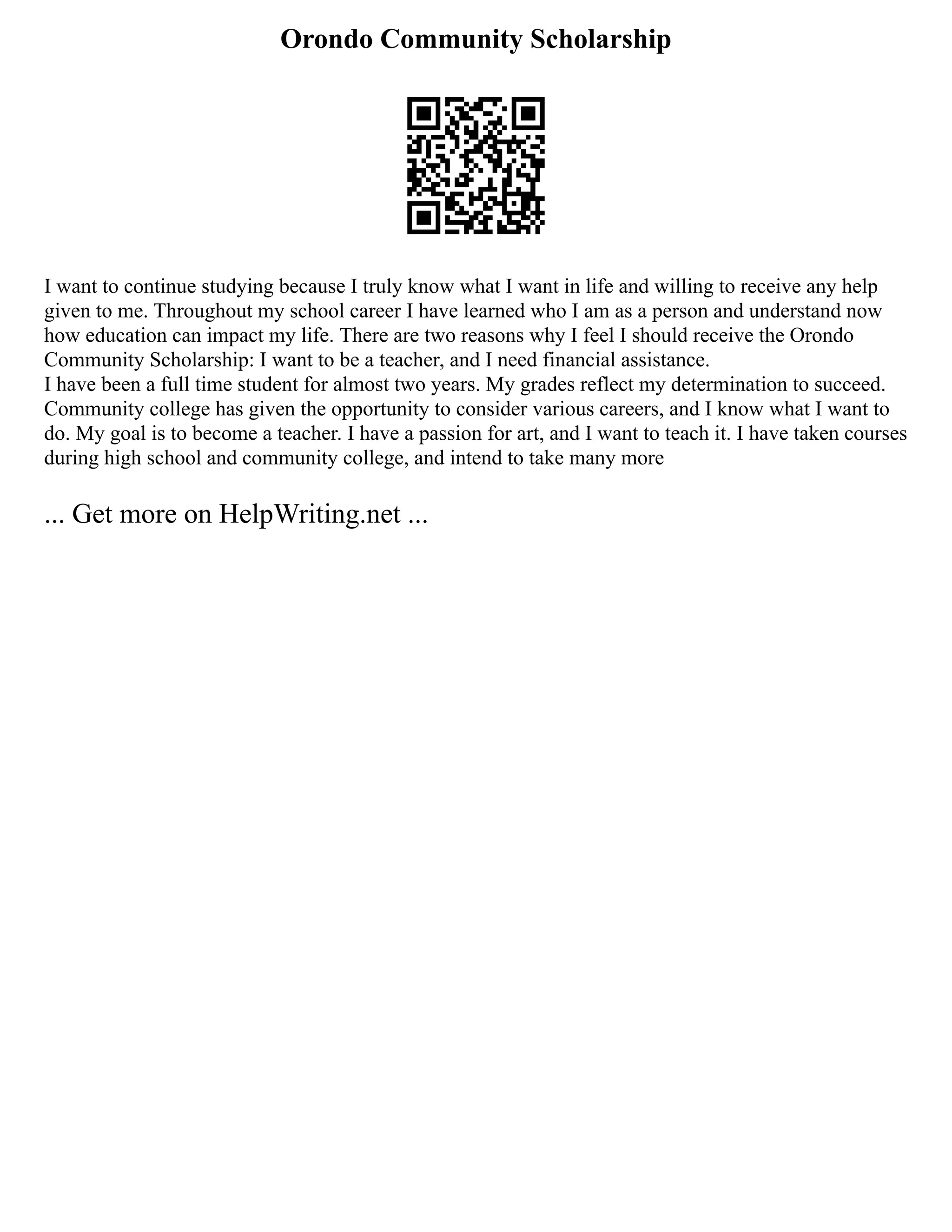 Orondo Community Scholarship
I want to continue studying because I truly know what I want in life and willing to receive any help
given to me. Throughout my school career I have learned who I am as a person and understand now
how education can impact my life. There are two reasons why I feel I should receive the Orondo
Community Scholarship: I want to be a teacher, and I need financial assistance.
I have been a full time student for almost two years. My grades reflect my determination to succeed.
Community college has given the opportunity to consider various careers, and I know what I want to
do. My goal is to become a teacher. I have a passion for art, and I want to teach it. I have taken courses
during high school and community college, and intend to take many more
... Get more on HelpWriting.net ...
 