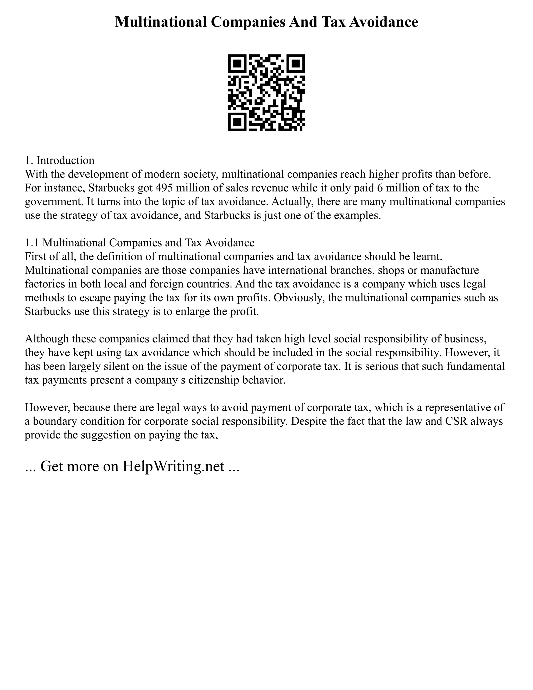 Multinational Companies And Tax Avoidance
1. Introduction
With the development of modern society, multinational companies reach higher profits than before.
For instance, Starbucks got 495 million of sales revenue while it only paid 6 million of tax to the
government. It turns into the topic of tax avoidance. Actually, there are many multinational companies
use the strategy of tax avoidance, and Starbucks is just one of the examples.
1.1 Multinational Companies and Tax Avoidance
First of all, the definition of multinational companies and tax avoidance should be learnt.
Multinational companies are those companies have international branches, shops or manufacture
factories in both local and foreign countries. And the tax avoidance is a company which uses legal
methods to escape paying the tax for its own profits. Obviously, the multinational companies such as
Starbucks use this strategy is to enlarge the profit.
Although these companies claimed that they had taken high level social responsibility of business,
they have kept using tax avoidance which should be included in the social responsibility. However, it
has been largely silent on the issue of the payment of corporate tax. It is serious that such fundamental
tax payments present a company s citizenship behavior.
However, because there are legal ways to avoid payment of corporate tax, which is a representative of
a boundary condition for corporate social responsibility. Despite the fact that the law and CSR always
provide the suggestion on paying the tax,
... Get more on HelpWriting.net ...
 