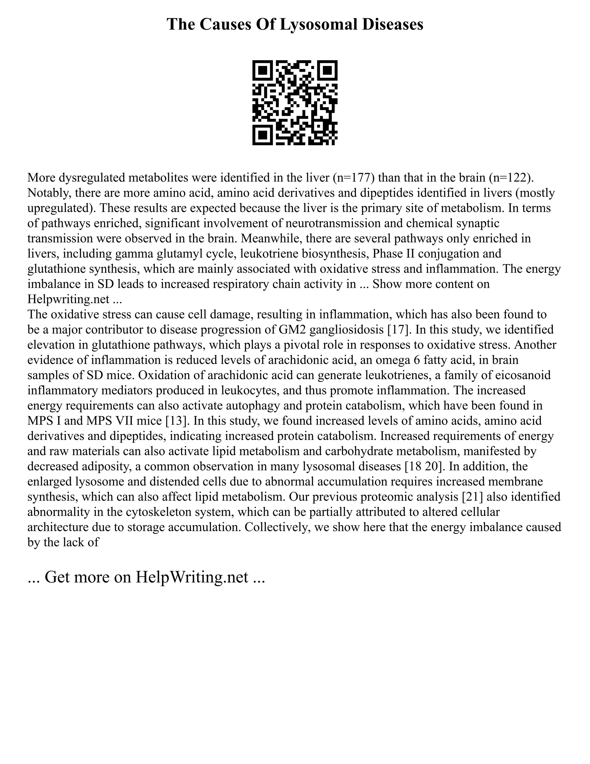 The Causes Of Lysosomal Diseases
More dysregulated metabolites were identified in the liver (n=177) than that in the brain (n=122).
Notably, there are more amino acid, amino acid derivatives and dipeptides identified in livers (mostly
upregulated). These results are expected because the liver is the primary site of metabolism. In terms
of pathways enriched, significant involvement of neurotransmission and chemical synaptic
transmission were observed in the brain. Meanwhile, there are several pathways only enriched in
livers, including gamma glutamyl cycle, leukotriene biosynthesis, Phase II conjugation and
glutathione synthesis, which are mainly associated with oxidative stress and inflammation. The energy
imbalance in SD leads to increased respiratory chain activity in ... Show more content on
Helpwriting.net ...
The oxidative stress can cause cell damage, resulting in inflammation, which has also been found to
be a major contributor to disease progression of GM2 gangliosidosis [17]. In this study, we identified
elevation in glutathione pathways, which plays a pivotal role in responses to oxidative stress. Another
evidence of inflammation is reduced levels of arachidonic acid, an omega 6 fatty acid, in brain
samples of SD mice. Oxidation of arachidonic acid can generate leukotrienes, a family of eicosanoid
inflammatory mediators produced in leukocytes, and thus promote inflammation. The increased
energy requirements can also activate autophagy and protein catabolism, which have been found in
MPS I and MPS VII mice [13]. In this study, we found increased levels of amino acids, amino acid
derivatives and dipeptides, indicating increased protein catabolism. Increased requirements of energy
and raw materials can also activate lipid metabolism and carbohydrate metabolism, manifested by
decreased adiposity, a common observation in many lysosomal diseases [18 20]. In addition, the
enlarged lysosome and distended cells due to abnormal accumulation requires increased membrane
synthesis, which can also affect lipid metabolism. Our previous proteomic analysis [21] also identified
abnormality in the cytoskeleton system, which can be partially attributed to altered cellular
architecture due to storage accumulation. Collectively, we show here that the energy imbalance caused
by the lack of
... Get more on HelpWriting.net ...
 
