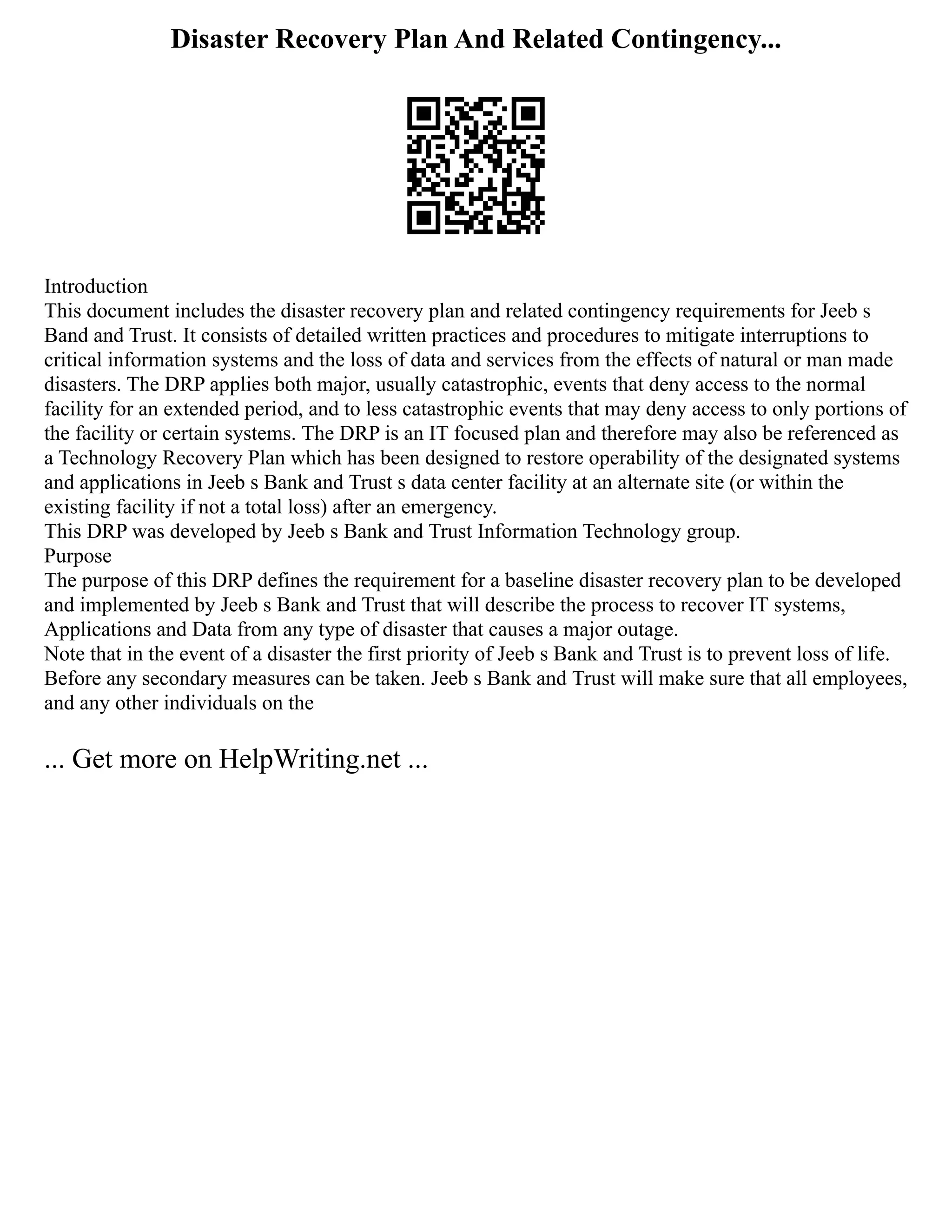 Disaster Recovery Plan And Related Contingency...
Introduction
This document includes the disaster recovery plan and related contingency requirements for Jeeb s
Band and Trust. It consists of detailed written practices and procedures to mitigate interruptions to
critical information systems and the loss of data and services from the effects of natural or man made
disasters. The DRP applies both major, usually catastrophic, events that deny access to the normal
facility for an extended period, and to less catastrophic events that may deny access to only portions of
the facility or certain systems. The DRP is an IT focused plan and therefore may also be referenced as
a Technology Recovery Plan which has been designed to restore operability of the designated systems
and applications in Jeeb s Bank and Trust s data center facility at an alternate site (or within the
existing facility if not a total loss) after an emergency.
This DRP was developed by Jeeb s Bank and Trust Information Technology group.
Purpose
The purpose of this DRP defines the requirement for a baseline disaster recovery plan to be developed
and implemented by Jeeb s Bank and Trust that will describe the process to recover IT systems,
Applications and Data from any type of disaster that causes a major outage.
Note that in the event of a disaster the first priority of Jeeb s Bank and Trust is to prevent loss of life.
Before any secondary measures can be taken. Jeeb s Bank and Trust will make sure that all employees,
and any other individuals on the
... Get more on HelpWriting.net ...
 