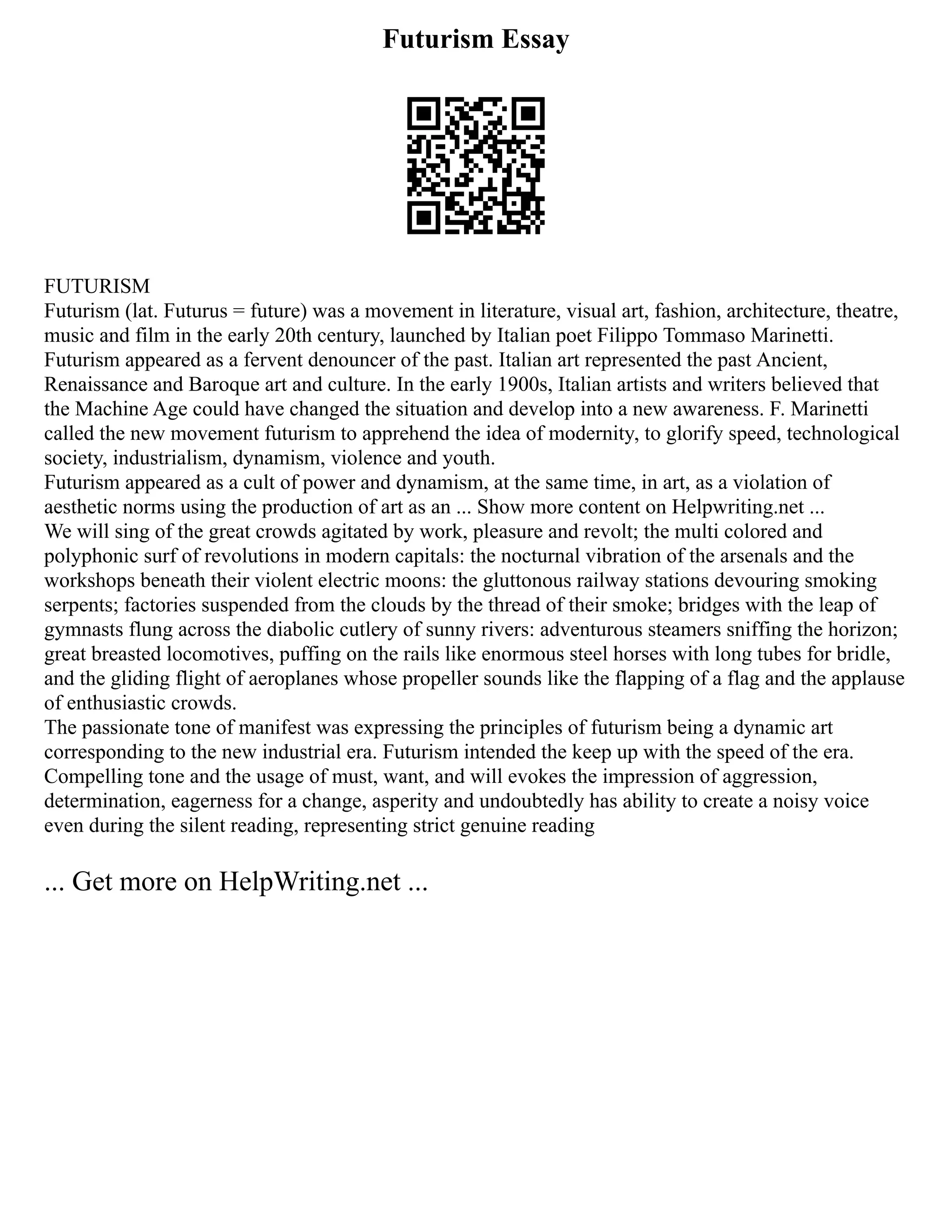 Futurism Essay
FUTURISM
Futurism (lat. Futurus = future) was a movement in literature, visual art, fashion, architecture, theatre,
music and film in the early 20th century, launched by Italian poet Filippo Tommaso Marinetti.
Futurism appeared as a fervent denouncer of the past. Italian art represented the past Ancient,
Renaissance and Baroque art and culture. In the early 1900s, Italian artists and writers believed that
the Machine Age could have changed the situation and develop into a new awareness. F. Marinetti
called the new movement futurism to apprehend the idea of modernity, to glorify speed, technological
society, industrialism, dynamism, violence and youth.
Futurism appeared as a cult of power and dynamism, at the same time, in art, as a violation of
aesthetic norms using the production of art as an ... Show more content on Helpwriting.net ...
We will sing of the great crowds agitated by work, pleasure and revolt; the multi colored and
polyphonic surf of revolutions in modern capitals: the nocturnal vibration of the arsenals and the
workshops beneath their violent electric moons: the gluttonous railway stations devouring smoking
serpents; factories suspended from the clouds by the thread of their smoke; bridges with the leap of
gymnasts flung across the diabolic cutlery of sunny rivers: adventurous steamers sniffing the horizon;
great breasted locomotives, puffing on the rails like enormous steel horses with long tubes for bridle,
and the gliding flight of aeroplanes whose propeller sounds like the flapping of a flag and the applause
of enthusiastic crowds.
The passionate tone of manifest was expressing the principles of futurism being a dynamic art
corresponding to the new industrial era. Futurism intended the keep up with the speed of the era.
Compelling tone and the usage of must, want, and will evokes the impression of aggression,
determination, eagerness for a change, asperity and undoubtedly has ability to create a noisy voice
even during the silent reading, representing strict genuine reading
... Get more on HelpWriting.net ...
 