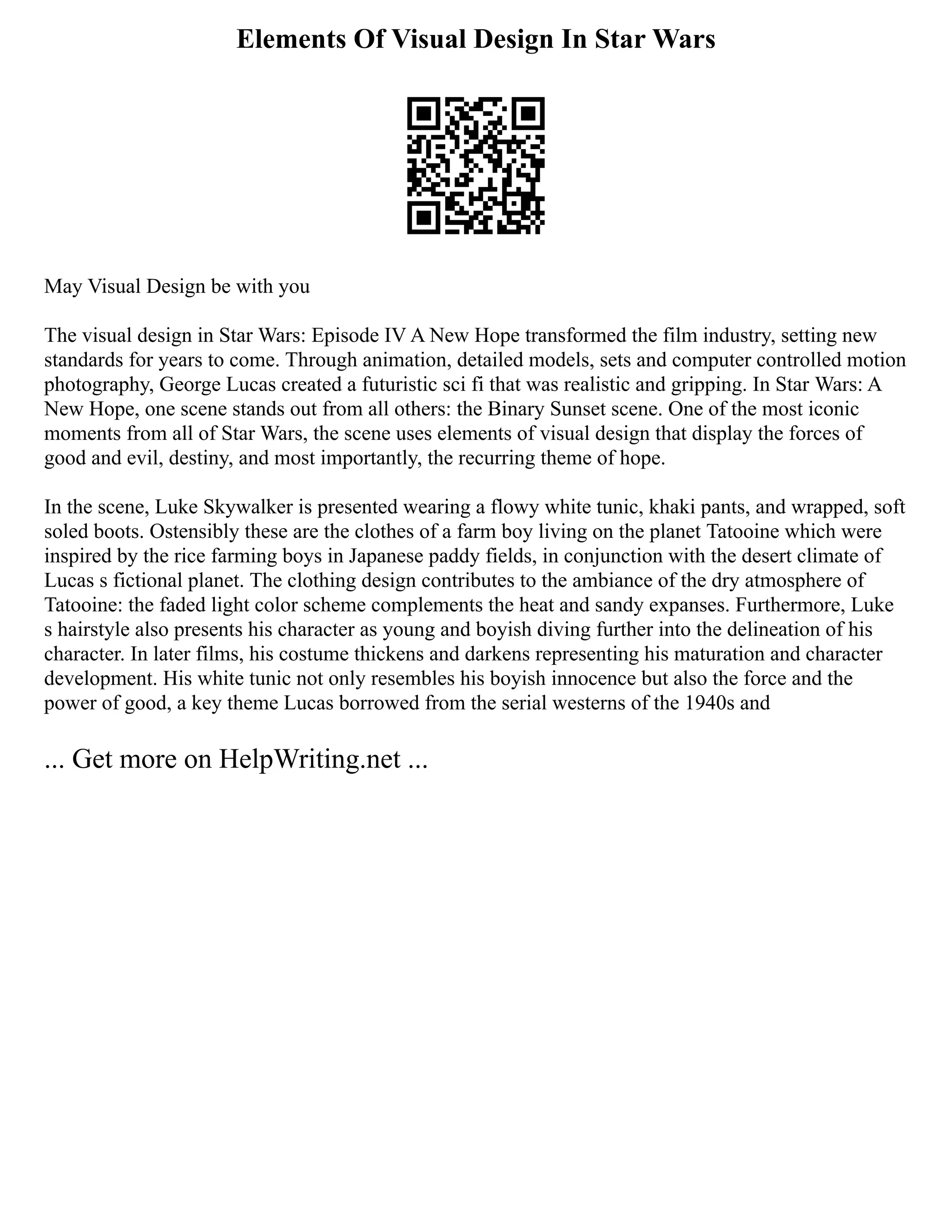 Elements Of Visual Design In Star Wars
May Visual Design be with you
The visual design in Star Wars: Episode IV A New Hope transformed the film industry, setting new
standards for years to come. Through animation, detailed models, sets and computer controlled motion
photography, George Lucas created a futuristic sci fi that was realistic and gripping. In Star Wars: A
New Hope, one scene stands out from all others: the Binary Sunset scene. One of the most iconic
moments from all of Star Wars, the scene uses elements of visual design that display the forces of
good and evil, destiny, and most importantly, the recurring theme of hope.
In the scene, Luke Skywalker is presented wearing a flowy white tunic, khaki pants, and wrapped, soft
soled boots. Ostensibly these are the clothes of a farm boy living on the planet Tatooine which were
inspired by the rice farming boys in Japanese paddy fields, in conjunction with the desert climate of
Lucas s fictional planet. The clothing design contributes to the ambiance of the dry atmosphere of
Tatooine: the faded light color scheme complements the heat and sandy expanses. Furthermore, Luke
s hairstyle also presents his character as young and boyish diving further into the delineation of his
character. In later films, his costume thickens and darkens representing his maturation and character
development. His white tunic not only resembles his boyish innocence but also the force and the
power of good, a key theme Lucas borrowed from the serial westerns of the 1940s and
... Get more on HelpWriting.net ...
 