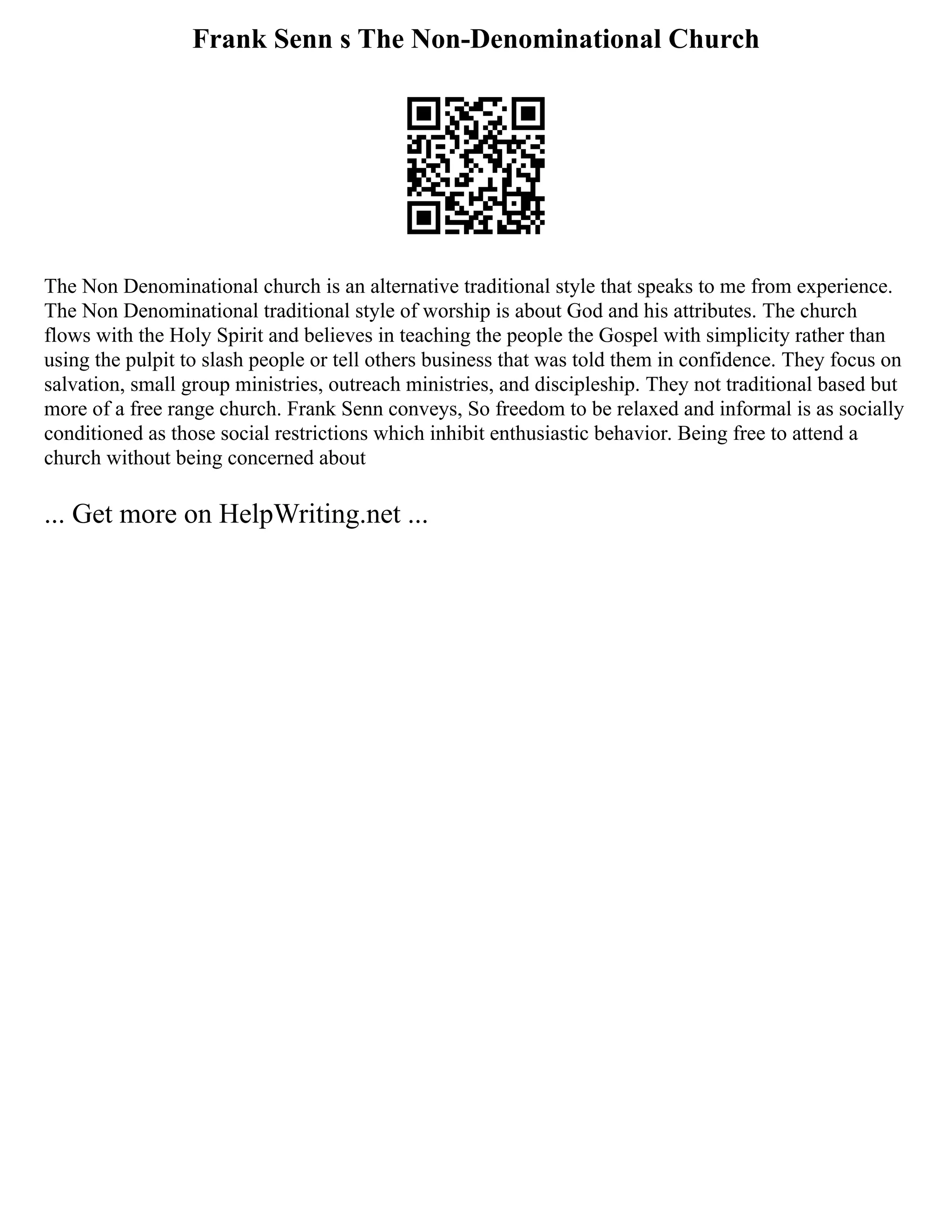 Frank Senn s The Non-Denominational Church
The Non Denominational church is an alternative traditional style that speaks to me from experience.
The Non Denominational traditional style of worship is about God and his attributes. The church
flows with the Holy Spirit and believes in teaching the people the Gospel with simplicity rather than
using the pulpit to slash people or tell others business that was told them in confidence. They focus on
salvation, small group ministries, outreach ministries, and discipleship. They not traditional based but
more of a free range church. Frank Senn conveys, So freedom to be relaxed and informal is as socially
conditioned as those social restrictions which inhibit enthusiastic behavior. Being free to attend a
church without being concerned about
... Get more on HelpWriting.net ...
 