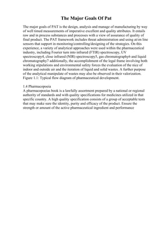 The Major Goals Of Pat
The major goals of PAT is the design, analysis and manage of manufacturing by way
of well timed measurements of imperative excellent and quality attributes. It entails
raw and in process substances and processes with a view of assurance of quality of
final product. The PAT framework includes threat administration and using at/on line
sensors that support in monitoring/controlling/designing of the strategies. On this
experience, a variety of analytical approaches were used within the pharmaceutical
industry, including Fourier turn into infrared (FTIR) spectroscopy, UV
spectroscopy4, close infrared (NIR) spectroscopy5, gas chromatography6 and liquid
chromatography7 additionally, the accomplishment of the legal frame involving both
working stipulations and environmental safety forces the evaluation of the nice of
indoor and outside air and the iteration of liquid and solid wastes. A further purpose
of the analytical manipulate of wastes may also be observed in their valorization.
Figure 1.1: Typical flow diagram of pharmaceutical development.
1.4 Pharmacopoeia
A pharmacopoeias book is a lawfully assortment prepared by a national or regional
authority of standards and with quality specifications for medicines utilized in that
specific country. A high quality specification consists of a group of acceptable tests
that may make sure the identity, purity and efficacy of the product. Ensure the
strength or amount of the active pharmaceutical ingredient and performance
 