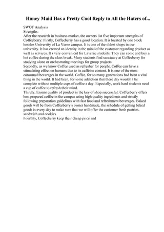 Honey Maid Has a Pretty Cool Reply to All the Haters of...
SWOT Analysis
Strengths:
After the research in business market, the owners list five important strengths of
Coffeeberry: Firstly, Coffeeberry has a good location. It is located by one block
besides University of La Verne campus. It is one of the oldest shops in our
university. It has created an identity in the mind of the customer regarding product as
well as services. It s very convenient for Laverne students. They can come and buy a
hot coffee during the class break. Many students find sanctuary at Coffeeberry for
studying alone or orchestrating meetings for group projects.
Secondly, as we know Coffee used as refresher for people. Coffee can have a
stimulating effect on humans due to its caffeine content. It is one of the most
consumed beverages in the world. Coffee, for so many generations had been a vital
thing in the world. It had been, for some addiction that there day wouldn t be
complete without multiple cups of coffee a day. Especially, work hard students need
a cup of coffee to refresh their mind.
Thirdly, Ensure quality of product is the key of shop successful. Coffeeberry offers
best prepared coffee in the campus using high quality ingredients and strictly
following preparation guidelines with fast food and refreshment beverages. Baked
goods will be from Coffeeberry s owner handmade, the schedule of getting baked
goods is every day to make sure that we will offer the customer fresh pastries,
sandwich and cookies.
Fourthly, Coffeeberry keep their cheap price and
 
