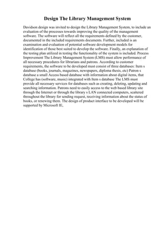 Design The Library Management System
Davidson design was invited to design the Library Management System, to include an
evaluation of the processes towards improving the quality of the management
software. The software will reflect all the requirements defined by the customer,
documented in the included requirements documents. Further, included is an
examination and evaluation of potential software development models for
identification of those best suited to develop the software. Finally, an explanation of
the testing plan utilized in testing the functionality of the system is included. Process
Improvement The Library Management System (LMS) must allow performance of
all necessary procedures for librarians and patrons. According to customer
requirements, the software to be developed must consist of three databases: Item s
database (books, journals, magazines, newspapers, diploma thesis, etc) Patron s
database a small Access based database with information about digital items, that
College has (software, music) integrated with Item s database The LMS must
provide all necessary services for databases such as creating, deleting, updating and
searching information. Patrons need to easily access to the web based library site
through the Internet or through the library s LAN connected computers, scattered
throughout the library for sending request, receiving information about the status of
books, or renewing them. The design of product interface to be developed will be
supported by Microsoft IE,
 
