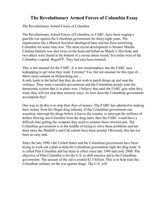 The Revolutionary Armed Forces of Columbia Essay
The Revolutionary Armed Forces of Columbia
The Revolutionary Armed Forces of Columbia, or FARC, have been waging a
guerilla war against the Columbian government for thirty eight years. The
organization has a Marxist Socialist ideological base and has been terrorizing
Columbia for some time now. The most recent development is Senator Martha
Catalina Daniels was shot twice in the head and killed on March 3. Her body and
two others were found at the bottom of a ravine about twenty five miles west of the
Columbia s capital, BogotГЎ. They had also been tortured.
This is not unusual for the FARC. It is not commonplace, but the FARC uses
kidnapping to get what they want. Extreme? Yes, but not unusual for this type of...
Show more content on Helpwriting.net ...
It only leads to the belief that they do not wish to patch things up and stop the
violence. They want a socialist government and the Columbian people want the
democratic system that is in place now. I believe that until the FARC gets what they
want, they will not stop their terrorist ways. So how does the Columbian government
accomplish this?
One way to do this is to stop their flow of money. The FARC has admitted to making
their money from the illegal drug industry. If the Columbian government can
somehow intercept the drugs before it leaves the country or intercept the millions of
dollars flowing into Columbia from the drug sales, then the FARC would have a
difficult time getting the weapons they need to commit these terrorist acts. The
Columbian government is in the middle of trying to solve these problems and has
been since the MedellГn and Cali cartels have been around. Obviously this has not
been an easy task.
Since the late 1990 s the United States and the Columbian government have been
trying to work out a plan to help the Columbian government fight the drug trade. It
is called Plan Columbia and has been in effect since late 1999 and early 2000. The
objective of Plan Columbia is for the U.S. to shift massive aid to the Columbian
government. The amount of the aid is around $1.5 billion. This is to help train the
Columbian military on the war against drugs. The U.S. will
 