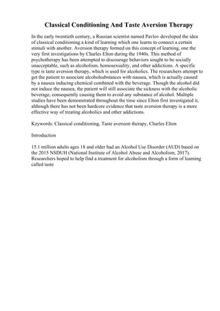 Classical Conditioning And Taste Aversion Therapy
In the early twentieth century, a Russian scientist named Pavlov developed the idea
of classical conditioning a kind of learning which one learns to connect a certain
stimuli with another. Aversion therapy formed on this concept of learning, one the
very first investigations by Charles Elton during the 1940s. This method of
psychotherapy has been attempted to discourage behaviors sought to be socially
unacceptable, such as alcoholism, homosexuality, and other addictions. A specific
type is taste aversion therapy, which is used for alcoholics. The researchers attempt to
get the patient to associate alcoholsubstances with nausea, which is actually caused
by a nausea inducing chemical combined with the beverage. Though the alcohol did
not induce the nausea, the patient will still associate the sickness with the alcoholic
beverage, consequently causing them to avoid any substance of alcohol. Multiple
studies have been demonstrated throughout the time since Elton first investigated it,
although there has not been hardcore evidence that taste aversion therapy is a more
effective way of treating alcoholics and other addictions.
Keywords: Classical conditioning, Taste aversion therapy, Charles Elton
Introduction
15.1 million adults ages 18 and older had an Alcohol Use Disorder (AUD) based on
the 2015 NSDUH (National Institute of Alcohol Abuse and Alcoholism, 2017).
Researchers hoped to help find a treatment for alcoholism through a form of learning
called taste
 