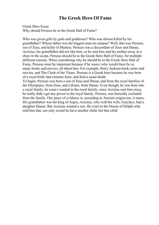 The Greek Hero Of Fame
Greek Hero Essay
Why should Perseus be in the Greek Hall of Fame?
Who was given gifts by gods and goddesses? Who was almost killed by his
grandfather? Whose father was the biggest man on campus? Well, that was Perseus,
son of Zeus, and killer of Medusa. Perseus was a descendant of Zeus and Danae,
Acrisius, his grandfather did not like him, so he sent him and his mother away in a
chest in the ocean. Perseus should be in the Greek Hero Hall of Fame, for multiple
different reasons. When considering why he should be in the Greek Hero Hall of
Fame, Perseus must be important because if he wasn t why would there be so
many books and movies, all about him. For example, Percy Jackson book series and
movies, and The Clash of the Titans. Perseus is a Greek hero because he was born
of a royal birth, had extreme feats, and died a usual death.
To begin, Perseus was born a son of Zeus and Danae, and from the royal families of
the Olympians, from Zeus, and Libians, from Danae. Even though, he was born into
a royal family, he wasn t wanted in the royal family, since Acrisius sent him away,
he really didn t get any power to the royal family. Perseus, was basically excluded
from the family. One piece of evidence is, according to Ancient origins.net, it states,
His grandfather was the king of Argos, Acrisius, who with his wife, Eurydice, had a
daughter Danae. But Acrisius wanted a son. He went to the Oracle of Delphi who
told him that, not only would he have another child, but that child
 