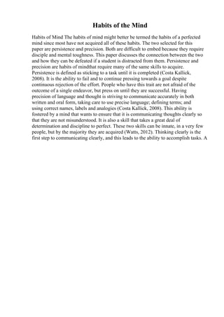 Habits of the Mind
Habits of Mind The habits of mind might better be termed the habits of a perfected
mind since most have not acquired all of these habits. The two selected for this
paper are persistence and precision. Both are difficult to embed because they require
disciple and mental toughness. This paper discusses the connection between the two
and how they can be defeated if a student is distracted from them. Persistence and
precision are habits of mindthat require many of the same skills to acquire.
Persistence is defined as sticking to a task until it is completed (Costa Kallick,
2008). It is the ability to fail and to continue pressing towards a goal despite
continuous rejection of the effort. People who have this trait are not afraid of the
outcome of a single endeavor, but press on until they are successful. Having
precision of language and thought is striving to communicate accurately in both
written and oral form, taking care to use precise language; defining terms; and
using correct names, labels and analogies (Costa Kallick, 2008). This ability is
fostered by a mind that wants to ensure that it is communicating thoughts clearly so
that they are not misunderstood. It is also a skill that takes a great deal of
determination and discipline to perfect. These two skills can be innate, in a very few
people, but by the majority they are acquired (Watts, 2012). Thinking clearly is the
first step to communicating clearly, and this leads to the ability to accomplish tasks. A
 