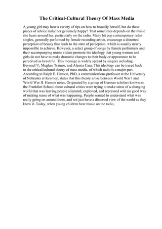 The Critical-Cultural Theory Of Mass Media
A young girl may hear a variety of tips on how to beautify herself, but do these
pieces of advice make her genuinely happy? That sometimes depends on the music
she hears around her, particularly on the radio. Many hit pop contemporary radio
singles, generally performed by female recording artists, encourage a distorted
perception of beauty that leads to the state of perception, which is usually nearly
impossible to achieve. However, a select group of songs by female performers and
their accompanying music videos promote the ideology that young women and
girls do not have to make dramatic changes to their body or appearance to be
perceived as beautiful. This message is widely spread by singers including
BeyoncГ©, Meghan Trainor, and Alessia Cara. This ideology can be traced back
to the critical/cultural theory of mass media, of which radio is a major part.
According to Ralph E. Hanson, PhD, a communications professor at the University
of Nebraska at Kearney, states that this theory arose between World War I and
World War II. Hanson notes, Originated by a group of German scholars known as
the Frankfurt School, these cultural critics were trying to make sense of a changing
world that was leaving people alienated, exploited, and repressed with no good way
of making sense of what was happening. People wanted to understand what was
really going on around them, and not just have a distorted view of the world as they
knew it. Today, when young children hear music on the radio,
 