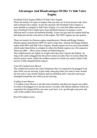 Advantages And Disadvantages Of Ohv Vs Side Valve
Engine
Overhead Valve Engine (OHV) VS Side Valve Engine
There are mainly two types of engines that you may see in lawn mowers side valve
and overhead valve engine. As per the research, the Overhead Valve Engine is
more durable as compare to Side Valve Engine. It is seen that Older mowers that
have Overhead Valve Engine give lesser problems because its design is more
efficient and it is more environment friendly. It uses less gas and less carbon build up
that helps prevent the wear down of the engine. The OHV engines are also quieter.
There are mainly two famous engine manufacturers: Honda and Briggs Stratton.
Honda engines manufacture OHV for quite a long time, whereas the Briggs Stratton
makes both OHV and Side Valve Engines. Honda engines are less noisy and reliable
which make them better as compare to others but Honda engines are a bit expensive.
There are other ... Show more content on Helpwriting.net ...
The corded mowers are lighter in weight since they don t require any battery. As
long as the cord is plugged into the power socket you don t have to worry about the
electric power issues, unlike the cordless mowers in which you need to check if the
mower is fully charged before using it.
Cons OF Corded Lawn Mower
The corded lawn mower has some limitations like it is required to be plugged in all
time while you are mowing, it gets really annoying when you want to mow around
the tree area or any similar obstacle and you definitely don t want the cord to get
entangled around the tree while you are mowing.
Cordless Lawn Mower
A Cordless Lawn Mower is one that runs on battery and does not require any cables
or cords to be plugged in to run the mower. It comes with lithium batteries which are
required to be charged before you mow your lawn. Let s go through some pros and
cons of the cordless lawn mower.
Pros Of Cordless Lawn
 