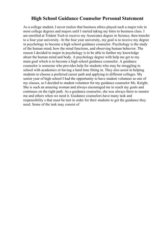 High School Guidance Counselor Personal Statement
As a college student, I never realize that business ethics played such a major role in
most college degrees and majors until I started taking my Intro to business class. I
am enrolled at Trident Tech to receive my Associates degree in Science, then transfer
to a four year university. At the four year university, my goal is to receive my degree
in psychology to become a high school guidance counselor. Psychology is the study
of the human mind, how the mind functions, and observing human behavior. The
reason I decided to major in psychology is to be able to further my knowledge
about the human mind and body. A psychology degree with help me get to my
main goal which is to become a high school guidance counselor. A guidance
counselor is someone who provides help for students who may be struggling in
school with academics or having a hard time fitting in. They also assist in helping
students to choose a preferred career path and applying to different colleges. My
senior year of high school I had the opportunity to have student volunteer as one of
my classes, so I decided to student volunteer for my guidance counselor Ms. Knight.
She is such an amazing woman and always encouraged me to reach my goals and
continues on the right path. As a guidance counselor, she was always there to mentor
me and others when we need it. Guidance counselors have many task and
responsibility s that must be met in order for their students to get the guidance they
need. Some of the task may consist of
 