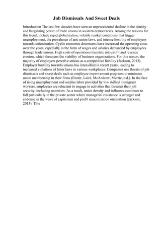Job Dismissals And Sweet Deals
Introduction The last few decades have seen an unprecedented decline in the density
and bargaining power of trade unions in western democracies. Among the reasons for
this trend, include rapid globalization, volatile market conditions that trigger
unemployment, the prevalence of anti union laws, and intense hostility of employers
towards unionization. Cyclic economic downturns have increased the operating costs
over the years, especially in the form of wages and salaries demanded by employees
through trade unions. High costs of operations translate into profit and revenue
erosion, which threatens the viability of business organizations. For this reason, the
majority of employers perceive unions as a competitive liability (Jackson, 2013).
Employer hostility towards unions has intensified in recent years, leading to
increased violations of labor laws in various workplaces. Companies use threats of job
dismissals and sweet deals such as employee improvement programs to minimize
union membership in their firms (Foster, Laird, McAndrew, Murrie, n.d.). In the face
of rising unemployment and surplus labor provided by low skilled immigrant
workers, employees are reluctant to engage in activities that threaten their job
security, including unionism. As a result, union density and influence continues to
fall particularly in the private sector where managerial resistance is stronger and
endemic in the wake of capitalism and profit maximization orientation (Jackson,
2013). This
 