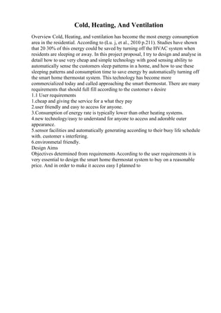 Cold, Heating, And Ventilation
Overview Cold, Heating, and ventilation has become the most energy consumption
area in the residential. According to (Lu. j, et al., 2010 p.211). Studies have shown
that 20 30% of this energy could be saved by turning off the HVAC system when
residents are sleeping or away. In this project proposal, I try to design and analyse in
detail how to use very cheap and simple technology with good sensing ability to
automatically sense the customers sleep patterns in a home, and how to use these
sleeping patterns and consumption time to save energy by automatically turning off
the smart home thermostat system. This technology has become more
commercialized today and called approaching the smart thermostat. There are many
requirements that should full fill according to the customer s desire
1.1 User requirements
1.cheap and giving the service for a what they pay
2.user friendly and easy to access for anyone.
3.Consumption of energy rate is typically lower than other heating systems.
4.new technology/easy to understand for anyone to access and adorable outer
appearance.
5.sensor facilities and automatically generating according to their busy life schedule
with. customer s interfering.
6.environmetal friendly.
Design Aims
Objectives determined from requirements According to the user requirements it is
very essential to design the smart home thermostat system to buy on a reasonable
price. And in order to make it access easy I planned to
 