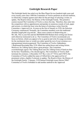 Gotitright Research Paper
The Gotitright family has ruled over the Blue Planet for two hundred eight years and
every twenty years since 1908 the Committee of Twelve performs an ancient tradition,
in which they compete against each other for the privilege of selecting a writer, to
update, The Road to Glory: the History of the Gotitright Family. This primitive
custom insured The Committee of Twelve a stress free day. Therefore, they enter into
the competition with no apprehension and partake in numerous rounds of rock, paper
and scissors, in which the loser wins the honor of selecting a writer from the
Committee s Approved List. At noon on the first of January in 2328, the Selection
Ceremony commenced. Normally, the Committee members wore the traditional
shoulder length pink wig and the... Show more content on Helpwriting.net ...
Mr. Ink, This is your first and last REPERMAND Refrain from writing non fiction
until otherwise instructed to do so. The Committee of Twelve recommends you
focus on fiction, which you appear to be so good at and write five page novelettes
for the mechanical class or would you rather spend the rest of your existence as a
reprogrammed streetsweepernoid. The Committee of Twelve Addendums:
1.Reprimand Rescinded May 2126 Albert has settled down and writing fiction.
Moreover, his Talking Series shows great promise. The Committee
overwhelmingly agrees The Talking Rock and The Talking Grain of Sand are thus
far his best. Nonetheless, if he should regress, The Committee of Twelve shall
terminate his existence. 2.December 2127 By a vote of 7 YEAs and 6 NEYs the
Committee of Twelve added the name of Alfred Ink to the approved list of
prominent writers, eligible if selected, to update, The Road to Glory: the History of
the Gotitright Family. 3.January, 2128 Samuel Gotitright issues Decree 59867
Committee of Twelve forbidden to add another android to the Approved
 