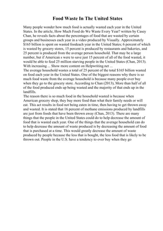 Food Waste In The United States
Many people wonder how much food is actually wasted each year in the United
States. In the article, How Much Food do We Waste Every Year? written by Casey
Chan, he reveals facts about the percentages of food that are wasted by certain
groups and businesses each year in a video produced by Visually. Approximately
$165 billion is spent on wasted foodeach year in the United States; 6 percent of which
is wasted by grocery stores, 15 percent is produced by restaurants and bakeries, and
25 percent is produced from the average person household. That may be a large
number, but if American s were to save just 15 percent of all of the food wasted, it
would be able to feed 25 million starving people in the United States (Chan, 2013).
With increasing ... Show more content on Helpwriting.net ...
The average household wastes a total of 25 percent of the total $165 billion wasted
on food each year in the United States. One of the biggest reasons why there is so
much food waste from the average household is because many people over buy
when they go to the grocery store. According to Chan (2013), More than half of all
of the food produced ends up being wasted and the majority of that ends up in the
landfills.
The reason there is so much food in the household wasted is because when
American grocery shop, they buy more food than what their family needs or will
eat. This act results in food not being eaten in time, then having to get thrown away
and wasted. It is stated that 16 percent of methane emissions produced by landfills
are just from foods that have been thrown away (Chan, 2013). There are many
things that the people in the United States could do to help decrease the amount of
food that is wasted each year. One of the things that the average household can do
to help decrease the amount of waste produced is by decreasing the amount of food
that is purchased at a time. This would greatly decrease the amount of waste
produced by people because the less that is bought, the less food that is likely to be
thrown out. People in the U.S. have a tendency to over buy when they go
 