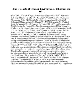 The Internal and External Environmental Influences and
the...
TABLE OF CONTENTS Page 1.0Introduction of Toyota3 3 TASK 1 2.0Internal
Influences 2.1Company Policies4 4 2.2Company Vision Mission4 4 2.3Company
Management Style5 5 2.4Strengths5 5 2.5Core Competencies6 6 3.0External
Influences 3.1Opportunities6 6 3.2Threats6 7 3.3PESTLE Analysis 3.3.1Political
Legal Environment7 7 3.3.2Economic Environment7 7 3.3.3Social Environment7 8
3.3.4Ecological Environment8 8 3.3.5... Show more content on Helpwriting.net ...
It is believed that enhance corporate governance with concerning of corporate social
responsibility will further increase competitiveness as a global company. In other
aspect, Toyota has created a better image for providing the satisfaction for
stakeholders. 2.2COMPANY VISION MISSION Accordance of the Guiding
Principles has summarized the philosophy and the vision of Toyota s wants to be in
term of commitment to contribute to harmonious and sustainable development of
society and the earth through its automobiles. Mission of Toyota is to manufacture
cars that meet the customer needs in constantly. (http://www.toyota.co.jp/en/ir/library
/annual/pdf/2007/ar07_e.pdf 19th December2007) The vision Mission that settled
had created good reputation image of Toyota as environmental friendly, technological
innovation and social contribution automobile company which Toyota has created.
Therefore, the consumers of automobile market are concerning about green
environments and social responsibility issues will encourage choosing Toyota as
one of their main vehicles option. 2.3COMPANY MANAGEMENT STYLE
Having Toyota Code Of Conduct and Toyota Way presentation as guiding tools to
realize the Guiding Principle of Toyota , it was as a communication of the
fundamental approach and provide detailed explanations and clearly actions and
issues that for as employees guidance when carrying out their jobs and living in global
 