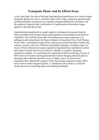 Transgenic Plants And Its Effects Essay
A few years back, the idea of utilizing Agrobacterium tumefaciens as a vector to make
transgenic plants was seen as a prospect and a wish. Today, numerous agronomically
and horticulturally vital species are routinely changed utilizing this bacterium, and
the rundown of species that is defenseless to Agrobacterium interceded change
appears to develop day by day.
Agrobacterium tumefaciens is a gram negative rod shaped microscopic bacteria
firmly identified with nitrogen fixing microorganisms which abide at root knobs in
vegetables. Not at all like most other soil staying microscopic organisms, it is
pathogenic and contaminates the bases of plants to bring about Crown Gall Disease.
In the wild A. tumefaciens targets dicots, and causes economical harm to plants like,
walnuts, tomatoes and roses. Different remediation strategies, including usage of a
strain of firmly related microscopic organisms (Agrobacterium radiobacter) control
and restrict its harm, however it is likewise valuable as a genetic designing
instrument in plants. It is well known for exploiting its host by infusing a section of
DNA from its Ti (tumor inciting) plasmid into its host, bringing about the plant to
discharge opines that the microbes use as a vitality source. In recent times
researchers have abused thie capacity of this microscopic organism to place DNA
into its host to make transgenic plants. A. tumefaciens have risen as a vital sub
atomic device for controlling plants and making hereditarily
 