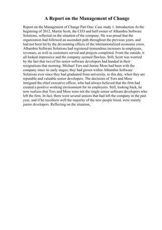 A Report on the Management of Change
Report on the Management of Change Part One: Case study 1. Introduction At the
beginning of 2012, Martin Scott, the CEO and half owner of Alhambra Software
Solutions, reflected on the situation of the company. He was proud that the
organization had followed an ascendant path throughout the previous years, and
had not been hit by the devastating effects of the internationalized economic crisis.
Alhambra Software Solutions had registered tremendous increases in employees,
revenues, as well as customers served and projects completed. From the outside, it
all looked impressive and the company seemed flawless. Still, Scott was worried
by the fact that two of his senior software developers had handed in their
resignations that morning. Michael Tors and Janine Moss had been with the
company since its early stages; they had grown within Alhambra Software
Solutions ever since they had graduated from university, to this day, when they are
reputable and valuable senior developers. The decisions of Tors and Moss
intrigued the chief executive officer, who had always believed that the firm had
created a positive working environment for its employees. Still, looking back, he
now realizes that Tors and Moss were not the single senior software developers who
left the firm. In fact, there were several seniors that had left the company in the past
year, and if he recollects well the majority of the new people hired, were mainly
junior developers. Reflecting on the situation,
 