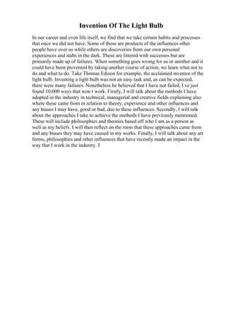 Invention Of The Light Bulb
In our career and even life itself, we find that we take certain habits and processes
that once we did not have. Some of these are products of the influences other
people have over us while others are discoveries from our own personal
experiences and stabs in the dark. These are littered with successes but are
primarily made up of failures. When something goes wrong for us or another and it
could have been prevented by taking another course of action, we learn what not to
do and what to do. Take Thomas Edison for example, the acclaimed inventor of the
light bulb. Inventing a light bulb was not an easy task and, as can be expected,
there were many failures. Nonetheless he believed that I have not failed, I ve just
found 10,000 ways that won t work. Firstly, I will talk about the methods I have
adopted in the industry in technical, managerial and creative fields explaining also
where these came from in relation to theory, experience and other influences and
any biases I may have, good or bad, due to these influences. Secondly, I will talk
about the approaches I take to achieve the methods I have previously mentioned.
These will include philosophies and theories based off who I am as a person as
well as my beliefs. I will then reflect on the roots that these approaches came from
and any biases they may have caused in my works. Finally, I will talk about any art
forms, philosophies and other influences that have recently made an impact in the
way that I work in the industry. I
 