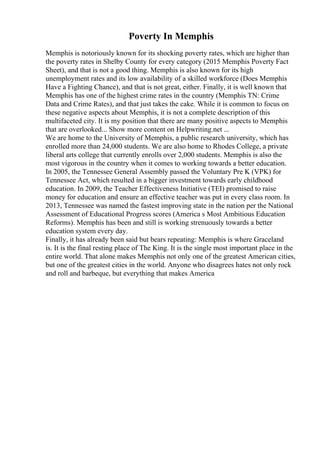 Poverty In Memphis
Memphis is notoriously known for its shocking poverty rates, which are higher than
the poverty rates in Shelby County for every category (2015 Memphis Poverty Fact
Sheet), and that is not a good thing. Memphis is also known for its high
unemployment rates and its low availability of a skilled workforce (Does Memphis
Have a Fighting Chance), and that is not great, either. Finally, it is well known that
Memphis has one of the highest crime rates in the country (Memphis TN: Crime
Data and Crime Rates), and that just takes the cake. While it is common to focus on
these negative aspects about Memphis, it is not a complete description of this
multifaceted city. It is my position that there are many positive aspects to Memphis
that are overlooked... Show more content on Helpwriting.net ...
We are home to the University of Memphis, a public research university, which has
enrolled more than 24,000 students. We are also home to Rhodes College, a private
liberal arts college that currently enrolls over 2,000 students. Memphis is also the
most vigorous in the country when it comes to working towards a better education.
In 2005, the Tennessee General Assembly passed the Voluntary Pre K (VPK) for
Tennessee Act, which resulted in a bigger investment towards early childhood
education. In 2009, the Teacher Effectiveness Initiative (TEI) promised to raise
money for education and ensure an effective teacher was put in every class room. In
2013, Tennessee was named the fastest improving state in the nation per the National
Assessment of Educational Progress scores (America s Most Ambitious Education
Reforms). Memphis has been and still is working strenuously towards a better
education system every day.
Finally, it has already been said but bears repeating: Memphis is where Graceland
is. It is the final resting place of The King. It is the single most important place in the
entire world. That alone makes Memphis not only one of the greatest American cities,
but one of the greatest cities in the world. Anyone who disagrees hates not only rock
and roll and barbeque, but everything that makes America
 