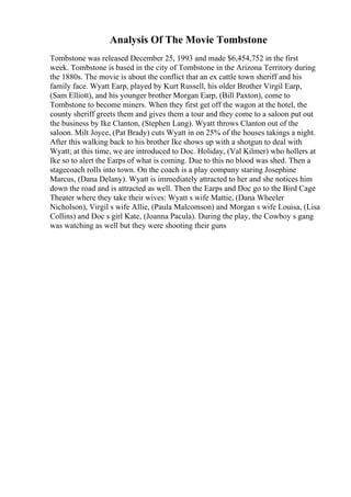 Analysis Of The Movie Tombstone
Tombstone was released December 25, 1993 and made $6,454,752 in the first
week. Tombstone is based in the city of Tombstone in the Arizona Territory during
the 1880s. The movie is about the conflict that an ex cattle town sheriff and his
family face. Wyatt Earp, played by Kurt Russell, his older Brother Virgil Earp,
(Sam Elliott), and his younger brother Morgan Earp, (Bill Paxton), come to
Tombstone to become miners. When they first get off the wagon at the hotel, the
county sheriff greets them and gives them a tour and they come to a saloon put out
the business by Ike Clanton, (Stephen Lang). Wyatt throws Clanton out of the
saloon. Milt Joyce, (Pat Brady) cuts Wyatt in on 25% of the houses takings a night.
After this walking back to his brother Ike shows up with a shotgun to deal with
Wyatt; at this time, we are introduced to Doc. Holiday, (Val Kilmer) who hollers at
Ike so to alert the Earps of what is coming. Due to this no blood was shed. Then a
stagecoach rolls into town. On the coach is a play company staring Josephine
Marcus, (Dana Delany). Wyatt is immediately attracted to her and she notices him
down the road and is attracted as well. Then the Earps and Doc go to the Bird Cage
Theater where they take their wives: Wyatt s wife Mattie, (Dana Wheeler
Nicholson), Virgil s wife Allie, (Paula Malcomson) and Morgan s wife Louisa, (Lisa
Collins) and Doc s girl Kate, (Joanna Pacula). During the play, the Cowboy s gang
was watching as well but they were shooting their guns
 