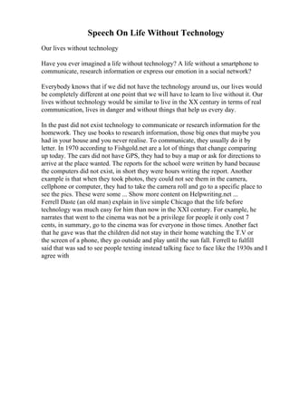 Speech On Life Without Technology
Our lives without technology
Have you ever imagined a life without technology? A life without a smartphone to
communicate, research information or express our emotion in a social network?
Everybody knows that if we did not have the technology around us, our lives would
be completely different at one point that we will have to learn to live without it. Our
lives without technology would be similar to live in the XX century in terms of real
communication, lives in danger and without things that help us every day.
In the past did not exist technology to communicate or research information for the
homework. They use books to research information, those big ones that maybe you
had in your house and you never realise. To communicate, they usually do it by
letter. In 1970 according to Fishgold.net are a lot of things that change comparing
up today. The cars did not have GPS, they had to buy a map or ask for directions to
arrive at the place wanted. The reports for the school were written by hand because
the computers did not exist, in short they were hours writing the report. Another
example is that when they took photos, they could not see them in the camera,
cellphone or computer, they had to take the camera roll and go to a specific place to
see the pics. These were some ... Show more content on Helpwriting.net ...
Ferrell Daste (an old man) explain in live simple Chicago that the life before
technology was much easy for him than now in the XXI century. For example, he
narrates that went to the cinema was not be a privilege for people it only cost 7
cents, in summary, go to the cinema was for everyone in those times. Another fact
that he gave was that the children did not stay in their home watching the T.V or
the screen of a phone, they go outside and play until the sun fall. Ferrell to fulfill
said that was sad to see people texting instead talking face to face like the 1930s and I
agree with
 