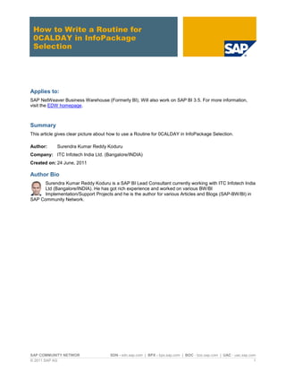SAP COMMUNITY NETWOR SDN - sdn.sap.com | BPX - bpx.sap.com | BOC - boc.sap.com | UAC - uac.sap.com
© 2011 SAP AG 1
How to Write a Routine for
0CALDAY in InfoPackage
Selection
Applies to:
SAP NetWeaver Business Warehouse (Formerly BI), Will also work on SAP BI 3.5. For more information,
visit the EDW homepage.
Summary
This article gives clear picture about how to use a Routine for 0CALDAY in InfoPackage Selection.
Author: Surendra Kumar Reddy Koduru
Company: ITC Infotech India Ltd. (Bangalore/INDIA)
Created on: 24 June, 2011
Author Bio
Surendra Kumar Reddy Koduru is a SAP BI Lead Consultant currently working with ITC Infotech India
Ltd (Bangalore/INDIA). He has got rich experience and worked on various BW/BI
Implementation/Support Projects and he is the author for various Articles and Blogs (SAP-BW/BI) in
SAP Community Network.
 