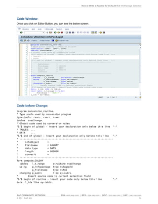 How to Write a Routine for 0CALDAY in InfoPackage Selection
SAP COMMUNITY NETWORK SDN - sdn.sap.com | BPX - bpx.sap.com | BOC - boc.sap.com | UAC - uac.sap.com
© 2011 SAP AG 10
Code Window:
Once you click on Editor Button, you can see the below screen.
Code before Change:
program conversion_routine.
* Type pools used by conversion program
type-pools: rsarc, rsarr, rssm.
tables: rssdlrange.
* Global code used by conversion rules
*$*$ begin of global - insert your declaration only below this line *-*
* TABLES: ...
* DATA: ...
*$*$ end of global - insert your declaration only before this line *-*
* -------------------------------------------------------------------
* InfoObject =
* Fieldname = CALDAY
* data type = DATS
* length = 000008
* convexit =
* -------------------------------------------------------------------
form compute_CALDAY
tables l_t_range structure rssdlrange
using p_infopackage type rslogdpid
p_fieldname type rsfnm
changing p_subrc like sy-subrc.
* Insert source code to current selection field
*$*$ begin of routine - insert your code only below this line *-*
data: l_idx like sy-tabix.
 