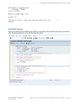 How to Write a Routine for 0CALDAY in InfoPackage Selection
SAP COMMUNITY NETWORK SDN - sdn.sap.com | BPX - bpx.sap.com | BOC - boc.sap.com | UAC - uac.sap.com
© 2011 SAP AG 11
read table l_t_range with key
fieldname = 'CALDAY'.
l_idx = sy-tabix.
*....
modify l_t_range index l_idx.
p_subrc = 0.
*$*$ end of routine - insert your code only before this line *-*
endform. "
Code After Change:
Now we will write few lines of ABAP code to fulfill our requirement. See the below code. Once you write the
code, check the syntax error, if it is Ok then Save the routine.
 