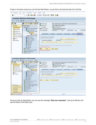 How to Write a Routine for 0CALDAY in InfoPackage Selection
SAP COMMUNITY NETWORK SDN - sdn.sap.com | BPX - bpx.sap.com | BOC - boc.sap.com | UAC - uac.sap.com
© 2011 SAP AG 15
Finally in the below screen you can find the Start Button, so just click it and load the data from Flat File.
Once you click on Start Button, you can see the message “Data was requested” , then go to Monitor and
see the status of the Data Load.
 