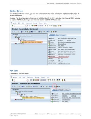 How to Write a Routine for 0CALDAY in InfoPackage Selection
SAP COMMUNITY NETWORK SDN - sdn.sap.com | BPX - bpx.sap.com | BOC - boc.sap.com | UAC - uac.sap.com
© 2011 SAP AG 16
Monitor Screen:
See the below Monitor screen, you can find our selection also under Selection in right side and number of
records transferred.
Here our Flat file is having only few records will fall under 23-06-2011 date, but it is showing 10681 records,
so see the PSA Data, there you can find only related to 23-06-2011 date data.
PSA Data:
Click on PSA Icon like below.
 