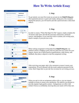 How To Write Article Essay
1. Step
To get started, you must first create an account on site HelpWriting.net.
The registration process is quick and simple, taking just a few moments.
During this process, you will need to provide a password and a valid email
address.
2. Step
In order to create a "Write My Paper For Me" request, simply complete the
10-minute order form. Provide the necessary instructions, preferred
sources, and deadline. If you want the writer to imitate your writing style,
attach a sample of your previous work.
3. Step
When seeking assignment writing help from HelpWriting.net, our
platform utilizes a bidding system. Review bids from our writers for your
request, choose one of them based on qualifications, order history, and
feedback, then place a deposit to start the assignment writing.
4. Step
After receiving your paper, take a few moments to ensure it meets your
expectations. If you're pleased with the result, authorize payment for the
writer. Don't forget that we provide free revisions for our writing services.
5. Step
When you opt to write an assignment online with us, you can request
multiple revisions to ensure your satisfaction. We stand by our promise to
provide original, high-quality content - if plagiarized, we offer a full
refund. Choose us confidently, knowing that your needs will be fully met.
How To Write Article Essay How To Write Article Essay
 