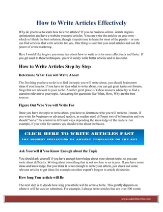 How to Write Articles Effectively
Why do you have to learn how to write articles? If you do business online, search engines
optimization and have a website you need articles. You can write the articles on your own –
which is I think the best solution, though it needs time to learn for most of the people – or you
can find services that write articles for you. One thing is sure that you need articles and use the
power of article marketing.

Here I would like to give you some tips about how to write articles more effectively and faster. If
you get used to these techniques, you will surely write better articles and in less time.

How to Write Articles Step by Step
Determine What You will Write About

The fist thing you have to do is to find the topic you will write about, you should brainstorm
ideas if you have to. If you have no idea what to write about, you can get great topics on forums,
blogs that are relevant to your niche. Another great place is Yahoo answers where try to find a
question relevant to your topic. Answering for questions like What, How, Why are the best
sources.

Figure Out Who You will Write For

Once you have the topic to write about, you have to determine who you will write to. I mean, if
you write for beginners or advanced readers, as readers need different sort of information and you
should “serve” the content in different ways depending the knowledge of the readers. For
example, if you write for starters you should write about the basics.




Ask Yourself if You Know Enough about the Topic

You should ask yourself if you have enough knowledge about your chosen topic, so you can
write about difficulty. Writing about something that is not so close to us is pain. If you have some
ideas and knowledge, but you think it is not enough to write your article, just check out some
relevant articles to get ideas for example on other expert’s blog or in article directories.

How long You Article will Be

The next step is to decide how long you article will be or have to be. This greatly depends on
where it will be used or submitted. For example, I always write articles that are over 500 words


                                                                                   www.submitterinfo.com
 